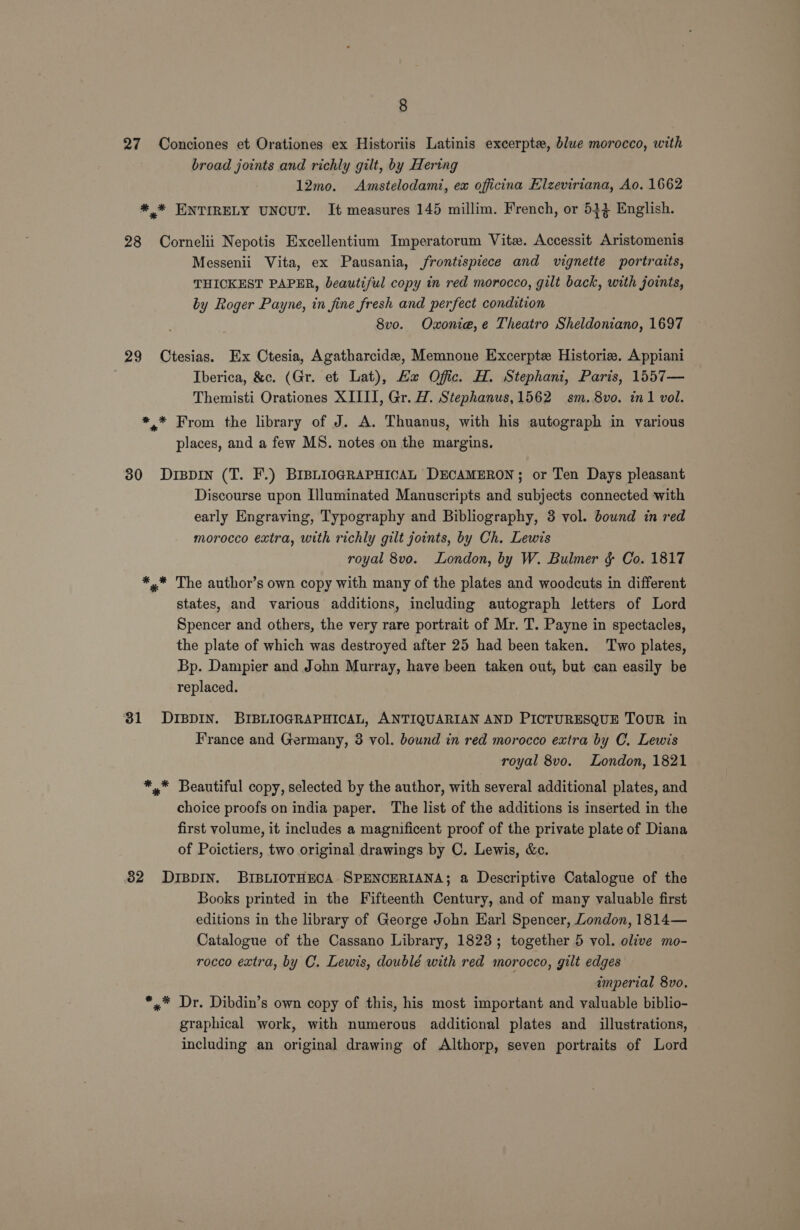 27 Conciones et Orationes ex Historiis Latinis excerpte, blue morocco, with broad joints and richly gilt, by Hering 12mo. &lt;Amstelodami, ex officina Elzeviriana, Ao. 1662 *,* ENTIRELY UNCUT. It measures 145 millim. French, or 534 English. 28 Cornelii Nepotis Excellentium Imperatorum Vite. Accessit Aristomenis Messenii Vita, ex Pausania, frontispiece and vignette portraits, THICKEST PAPER, beautiful copy in red morocco, gilt back, with joints, by Roger Payne, in fine fresh and perfect condition 8vo. Oxoniea,e Theatro Sheldoniano, 1697 29 Ctesias. Ex Ctesia, Agatharcide, Memnone Excerpte Historie. Appiani . Iberica, &amp;c. (Gr. et Lat), Ha Offic. H. Stephani, Paris, 1557— Themisti Orationes XIIII, Gr. H. Stephanus, 1562 sm. 8vo. in1 vol. *.* From the library of J. A. Thuanus, with his autograph in various places, and a few MS. notes on the margins. 30 DrBDIN (T. F.) BIBLIOGRAPHICAL DECAMERON; or Ten Days pleasant Discourse upon Illuminated Manuscripts and subjects connected with early Engraving, Typography and Bibliography, 3 vol. bound in red morocco extra, with richly gilt joints, by Ch. Lewis royal 8vo. London, by W. Bulmer &amp; Co. 1817 *,* The author’s own copy with many of the plates and woodcuts in different states, and various additions, including autograph letters of Lord Spencer and others, the very rare portrait of Mr. T. Payne in spectacles, the plate of which was destroyed after 25 had been taken. Two plates, Bp. Dampier and John Murray, have been taken out, but can easily be replaced. 31 DIBDIN. BIBLIOGRAPHICAL, ANTIQUARIAN AND PICTURESQUE TOUR in France and Germany, 3 vol. bound in red morocco extra by C. Lewis royal 8vo. London, 1821 *.* Beautiful copy, selected by the author, with several additional plates, and choice proofs on india paper. The list of the additions is inserted in the first volume, it includes a magnificent proof of the private plate of Diana of Poictiers, two original drawings by C. Lewis, &amp;c. 32 DIBDIN. BIBLIOTHECA SPENCERIANA; a Descriptive Catalogue of the Books printed in the Fifteenth Century, and of many valuable first editions in the library of George John Earl Spencer, London, 1814— Catalogue of the Cassano Library, 1823; together 5 vol. olive mo- rocco extra, by C. Lewis, doublé with red morocco, gilt edges imperial 8vo. *,.* Dr. Dibdin’s own copy of this, his most important and valuable biblio- graphical work, with numerous additional plates and_ illustrations, including an original drawing of Althorp, seven portraits of Lord