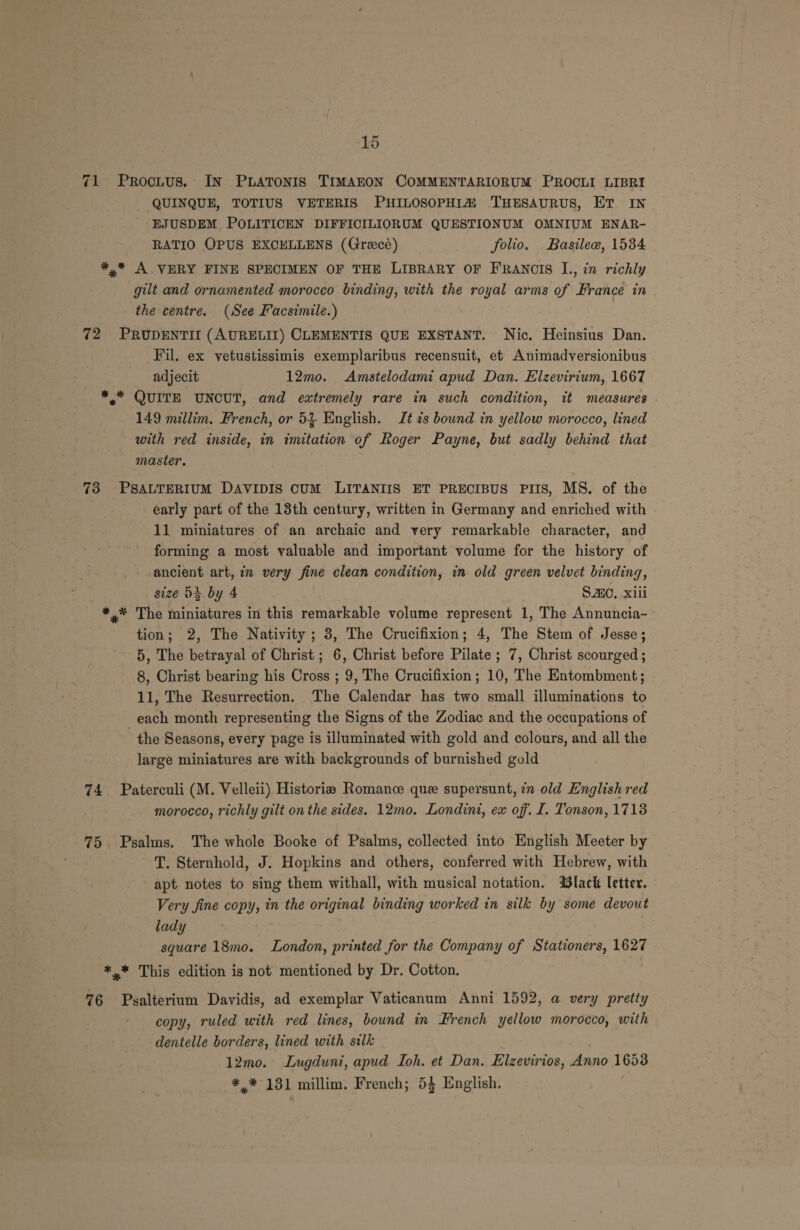 71 Proctus. IN PLATONIS TIMAEON COMMENTARIORUM PROCLI LIBRI QUINQUE, TOTIUS VETERIS PHILOSOPHI@ THESAURUS, ET IN EJUSDEM POLITICEN DIFFICILIORUM QUESTIONUM OMNIUM ENAR- RATIO OPUS EXCELLENS (Grecé) folio. Basileew, 1534 *,* A VERY FINE SPECIMEN OF THE LIBRARY OF FRANCIS L., in richly gilt and ornamented morocco binding, with the royal arms of France in the centre. (See Facsimile.) 72 PRUDENTII (AURELII) CLEMENTIS QUE EXSTANT. Nic. Heinsius Dan. Fil. ex vetustissimis exemplaribus recensuit, et Animadversionibus adjecit 12mo. Amstelodami apud Dan. Elzevirium, 1667 *.* QUITE UNCUT, and extremely rare in such condition, it measures 149 millim. French, or 54 English. Jt zs bound in yellow morocco, lined with red inside, in imitation of Roger Payne, but sadly behind that master. 73 PSALTERIUM DAVIDIS CUM LITANIIS ET PRECIBUS PIIS, MS. of the early part of the 13th century, written in Germany and enriched with 11 miniatures of an archaic and very remarkable character, and forming a most valuable and important volume for the history of ancient art, in very fine clean condition, in old green velvet binding, size D3. by 4 Smo, xiii *.* The miniatures in this remarkable volume represent 1, The Annuncia- tion; 2, The Nativity ; 8, The Crucifixion; 4, The Stem of Jesse; 5, The betrayal of Christ ; 6, Christ before Pilate ; 7, Christ scourged ; 8, Christ bearing his Cross ; 9, The Crucifixion; 10, The Entombment; 11, The Resurrection. The Calendar has two small illuminations to each month representing the Signs of the Zodiac and the occupations of the Seasons, every page is illuminated with gold and colours, and all the large miniatures are with backgrounds of burnished gold 74 Paterculi (M. Velleii) Historia Romance que supersunt, in old English red morocco, richly gilt on the sides. 12mo. Londini, ex off. I. Tonson, 1713 75 Psalms. The whole Booke of Psalms, collected into English Meeter by T. Sternhold, J. Hopkins and others, conferred with Hebrew, with apt. notes to sing them withall, with musical notation. lack letter. Very fine copy, in the original binding worked in silk by some devout lady square 18mo. London, printed for the Company of Stationers, 1627 *,.* This edition is not mentioned by Dr. Cotton. 76 Psalterium Davidis, ad exemplar Vaticanum Anni 1592, a very pretty copy, ruled with red lines, bound in French yellow morocco, with dentelle borders, lined with silk 12mo. Lugduni, apud Toh. et Dan. Elzevirios, Anno 1659 *,* 131 millim. French; 53 English.