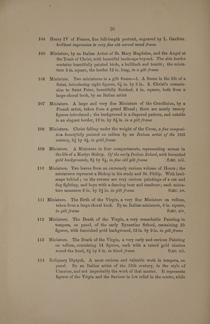 106 107 108 109 110 111 112 113 114 20 Henry IV of France, fine full-length portrait, engraved by L. Gaultier. brilliant impression in very fine old carved wood frame Miniature, by an Italian Artist of St. Mary Magdalen, and the Angel at the Tomb of Christ, with beautiful landscape beyond. The side border contains beautifully painted birds, a bullfinch and tomtit; the minia- ture 5 in, square, the border 12 in. long, zn a gilt frame Miniature. Two miniatures in a gilt frame—1. A Scene in the life of a Saint, introducing eight figures, 65 in. by 5in. 2. Christ’s commis- sion to Saint Peter, beautifully finished, 4 in. square, both from a large choral book, by an Italian artist Miniature. A large and very fine Miniature of the Crucifixion, by a French artist, taken from a grand Missal; there are nearly twenty figures introduced ; the background is a diapered pattern, and outside is an elegant border, 12in. by 84in. in a gilt frame Miniature. Christ falling under the weight of the Cross, a fine composi- tion beautifully painted on vellum by an Italian artist of the 16th century, 5% by 44, in gold frame ; Miniature. A Miniature in four compartments, representing scenes in the life of a Martyr Bishop. Of the early Italian School, with burnished gold backgrounds, 8} by 61, in fine old gilt frame S.C. xili. Miniature. Two leaves from an extremely curious volume of Hours ; the miniatures represent a Bishop in his study and St. Philip. With land- scape behind ; on the reverse are very curious paintings of a cat and dog fighting, and boys with a dancing bear and tambour; each minia- ture measures 6 in. by 33 in. in gilt frame Sa. xv. Miniature. The Birth of the Virgin, a very fine Miniature on vellum, taken from a large choral book, By an Italian miniatore, 6 in. square, in gilt frame SAC. xiv, Miniature. The Death of the Virgin, a very remarkable Painting in tempera, on panel, of the early Byzantine School, containing 25 figures, with burnished gold background, 12 in. by 9 in. in gilt frame Miniature. The Death of the Virgin, a very early and curious Painting on vellum, containing 14 figures, each with a raised gold nimbus round the head, 82 by 5 in. in black frame SO. xii. Reliquary Diptych. A most curious and valuable work in tempera, on panel. By an Italian artist of the 13th century, in the style of Cimabue, and not improbably the work of that master. It represents figures of the Virgin and the Saviour in lew relief in the centre, while