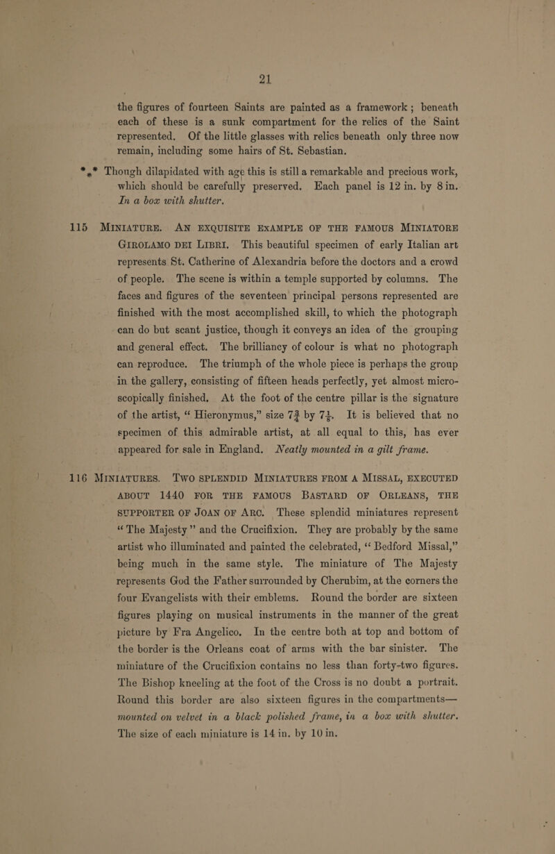 the figures of fourteen Saints are painted as a framework; beneath each of these is a sunk compartment for the relics of the Saint represented, Of the little glasses with relics beneath only three now remain, including some hairs of St. Sebastian. *,* Though dilapidated with age this is still a remarkable and precious work, which should be carefully preserved. Each panel is 12 in. by 8 in.. In a box with shutter. 115 MINIATURE. AN EXQUISITE EXAMPLE OF THE FAMOUS MINIATORE GIROLAMO DEI LisRI. This beautiful specimen of early Italian art represents St. Catherine of Alexandria before the doctors and a crowd of people. The scene is within a temple supported by columns. The faces and figures of the seventeen principal persons represented are finished with the most accomplished skill, to which the photograph can do but scant justice, though it conveys an idea of the grouping and general effect. The brilliancy of colour is what no photograph can reproduce. ‘The triumph of the whole piece is perhaps the group in the gallery, consisting of fifteen heads perfectly, yet almost micro- scopically finished. At the foot of the centre pillar is the signature of the artist, ‘“‘ Hieronymus,” size 7? by 74. It is believed that no specimen of this admirable artist, at all equal to this, has ever appeared for sale in England. Neatly mounted in a gilt frame. 116 MINIATURES. TWO SPLENDID MINIATURES FROM A MISSAL, EXECUTED ABOUT 1440 FOR THE FAMOUS BASTARD OF ORLEANS, THE SUPPORTER OF JOAN OF ARC. These splendid miniatures represent “The Majesty” and the Crucifixion. They are probably by the same artist who illuminated and painted the celebrated, ‘‘ Bedford Missal,” being much in the same style. The miniature of The Majesty represents God the Father surrounded by Cherubim, at the corners the four Evangelists with their emblems. Round the border are sixteen figures playing on musical instruments in the manner of the great picture by Fra Angelico. In the centre both at top and bottom of the border is the Orleans coat of arms with the bar sinister. The miniature of the Crucifixion contains no less than forty-two figures. The Bishop kneeling at the foot of the Cross is no doubt a portrait. Round this border are also sixteen figures in the compartments— mounted on velvet in a black polished frame, in a box with shutter. The size of each miniature is 14 in, by 10 in.