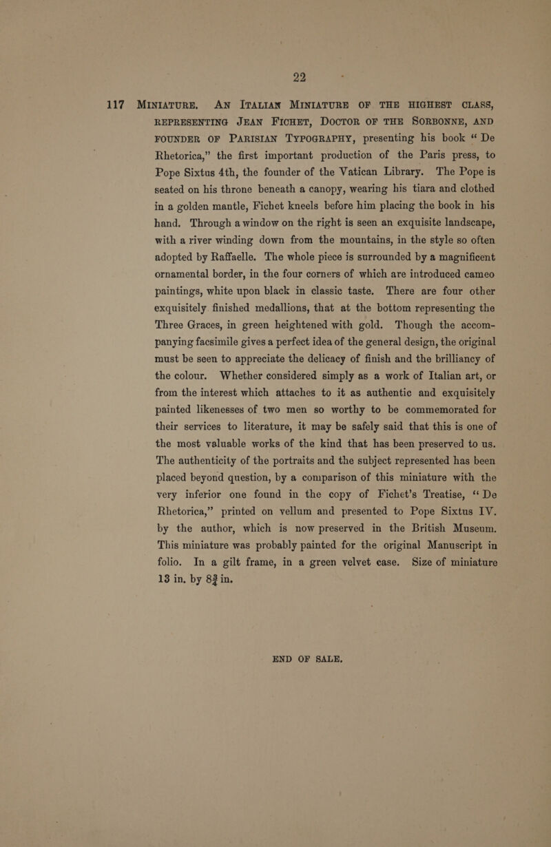 117 Mintature. AN ITALIAN MINIATURE OF THE HIGHEST CLASS, REPRESENTING JEAN FICHET, DOCTOR OF THE SORBONNE, AND FOUNDER OF PARISIAN TYPOGRAPHY, presenting his book “ De Rhetorica,” the first important production of the Paris press, to Pope Sixtus 4th, the founder of the Vatican Library. The Pope is seated on his throne beneath a canopy, wearing his tiara and clothed in a golden mantle, Fichet kneels before him placing the book in his hand. Through a window on the right is seen an exquisite landscape, with a river winding down from the mountains, in the style so often adopted by Raffaelle. The whole piece is surrounded by a magnificent ornamental border, in the four corners of which are introduced cameo paintings, white upon black in classic taste. There are four other exquisitely. finished medallions, that at the bottom representing the Three Graces, in green heightened with gold. Though the accom- panying facsimile gives a perfect idea of the general design, the original must be seen to appreciate the delicacy of finish and the brilliancy of the colour. Whether considered simply as a work of Italian art, or from the interest which attaches to it as authentic and exquisitely painted likenesses of two men so worthy to be commemorated for their services to literature, it may be safely said that this is one of the most valuable works of the kind that has been preserved to us. The authenticity of the portraits and the subject represented has been placed beyond question, by a comparison of this miniature with the very inferior one found in the copy of Fichet’s Treatise, ‘‘ De Rhetorica,” printed on vellum and presented to Pope Sixtus IV. by the author, which is now preserved in the British Museum. This miniature was probably painted for the original Manuscript in folio. In a gilt frame, in a green velvet case. Size of miniature 13 in, by 83 in. END OF SALE.