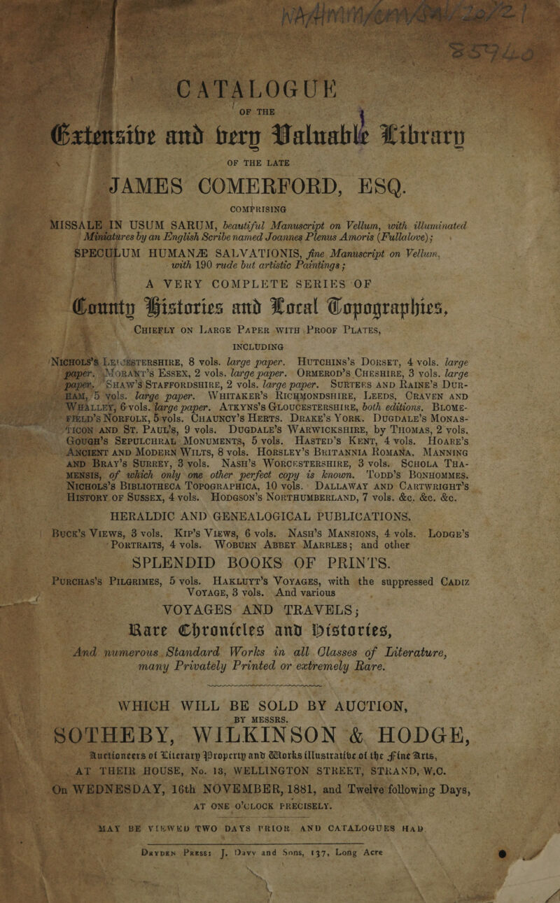 as  » CATALOGUE ' OF THE | Gates art bern U nlgable Pibrary OF THE LATE JAMES COMERFORD, ESQ. COMPRISING MISSALE IN USUM SARUM, beautiful Manuscript on Vellum, with illuminated Miniatures by an English Scribe named Je oannes Plenus Amoris (Fullalove); : SPECULUM HUMANA SALVATIONIS, jine Manuscript on Vellum, i - with 190 rude but artistic Paintings ; 4 A VERY COMPLETE SERIES ‘OF County Pistories and Loral Copagraphies, CHIEFLY ON LARGE PAPER WiTH PROOF PLATES, INCLUDING Nw@aoets LEICESTERSHIRE, 8 vols. large paper. HuTcHINS’s Dorset, 4 vols. large paper.’ \LORANT’S Essex, 2 vols. large paper. ORMEROD’S CHESHIRE, 3 vols. large paper. “SHAW’S STAFFORDSHIRE, 2 vols. large paper. Surtees AND Rarne’s Dur- ~ BAM, 5 vols. large paper. WHITAKER’S RICHMONDSHIRE, LEEDS, CRAVEN AND &gt; WHA ter, 6vols. large paper. ATKYNS’s GLOUCESTERSHIRE, both editions, BLovE- Erg 7? SPELD ’s NORFOLK, 5 ols. Cuauncy’s Herts. Drake’s York. Duepauz’s Monas- con AND St. Pavt’ s, 9 vols. DUG@DALE’s WARWICKSHIRE, by Tiiomas, 2 yols. _Goven’s SEPULCHRAL Monuments, 5 vols. HasTEp’s KENT, 4 vols. Hoare’s ANCIENT AND MODERN WILTS, 8 vols. HorsLey’s BRITANNIA Romana, MANNING AND Bray’s Surrey, 3 yols. NasH’s WORCESTERSHIRE, 3 vols. ScCHOLA THA- MENSIS, of which only one other perfect copy is known. 'Topp’s BONHOMMES. NICHOLS’s BiBLIOTHECA TopoGRAPHIca, 10 vols.: DALLAWAY AND CARTWRIGHT’S HERALDIC AND GENEALOGICAL PUBLICATIONS, | Bucr’s Virws, 3 vols. Krp’s Views, 6 vols. Nasu’s Mansions, 4 vols. Lopan’s ‘Portraits, 4 vols. Wosurn ABBEY MARBLES; and other SPLENDID BOOKS OF PRINTS. Porcuas’s Pitgrimes, 5 vols. Haxkuuyt’s Voyaaces, with the suppressed Capiz , VoYAGE, 3 vols. And various VOYAGES AND TRAVELS; Rare Chrontcles and Mitstortes, And numerous Standard Works in all Classes of Interature, many Privately Printed or extremely Rare. eee i WHICH. WILL BE SOLD BY AUCTION, BY MESSRS. SOTHEBY, WILKINSON &amp; HODGH, Auctioneers of Literarp Property and Works tllustrative of the fine Arts, _ AT THEIR HOUSE, No. 18, WELLINGTON STREET, STRAND, W,O. On WEDNESDAY, 16th NOVEMBER, 1881, and Twelve following Days, AT ONE O'CLOCK PRECISELY. MAY BE VI¥WED TWO DAYS PRIOR. AND CATALOGUES Hab. Daypen Press: J, Davy and Sons, (37, Long Acre . _ ~ ‘ 