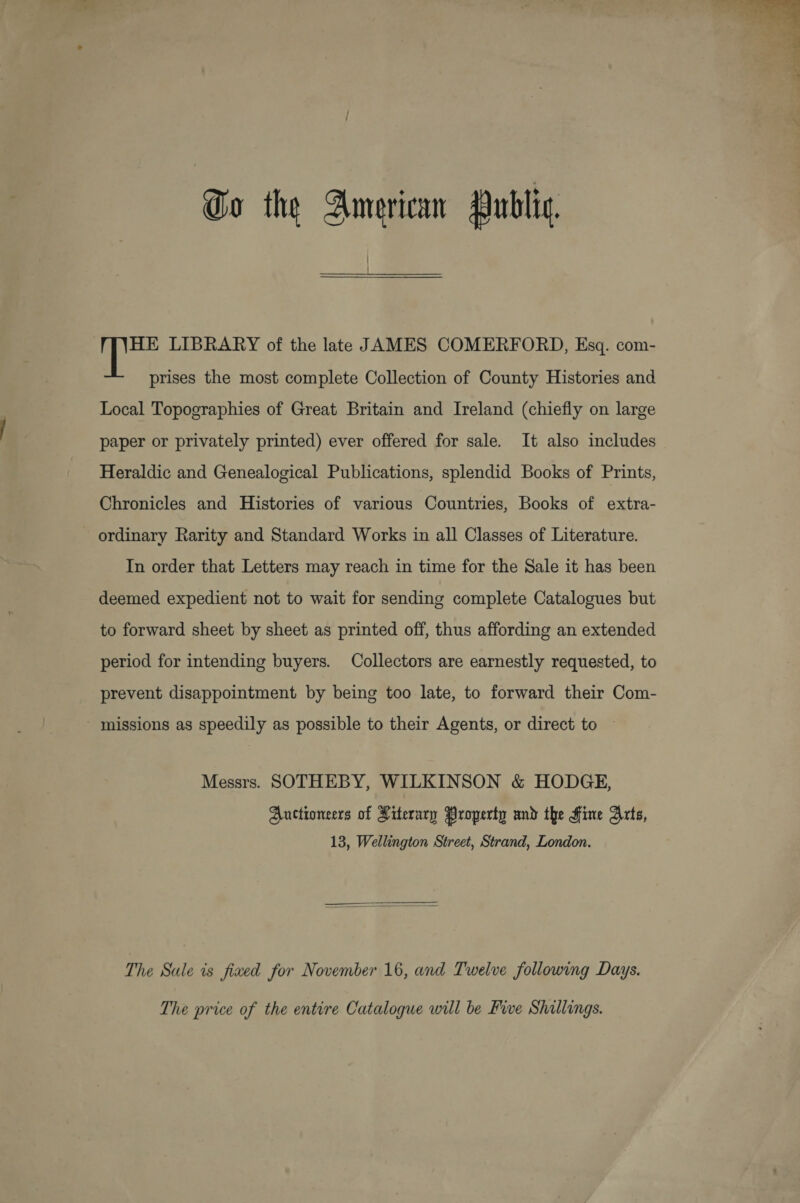  Go the American Public, HE LIBRARY of the late JAMES COMERFORD, Esq. com- prises the most complete Collection of County Histories and Local Topographies of Great Britain and Ireland (chiefly on large paper or privately printed) ever offered for sale. It also includes Heraldic and Genealogical Publications, splendid Books of Prints, Chronicles and Histories of various Countries, Books of extra- ordinary Rarity and Standard Works in all Classes of Literature. In order that Letters may reach in time for the Sale it has been deemed expedient not to wait for sending complete Catalogues but to forward sheet by sheet as printed off, thus affording an extended period for intending buyers. Collectors are earnestly requested, to prevent disappointment by being too late, to forward their Com- - missions as speedily as possible to their Agents, or direct to — Messrs. SOTHEBY, WILKINSON &amp; HODGE, Auctioneers of Literary Property and the Fine Arts, 13, Wellington Street, Strand, London.  The Sale is fixed for November 16, and Twelve following Days. The price of the entire Catalogue will be Fie Shillings.