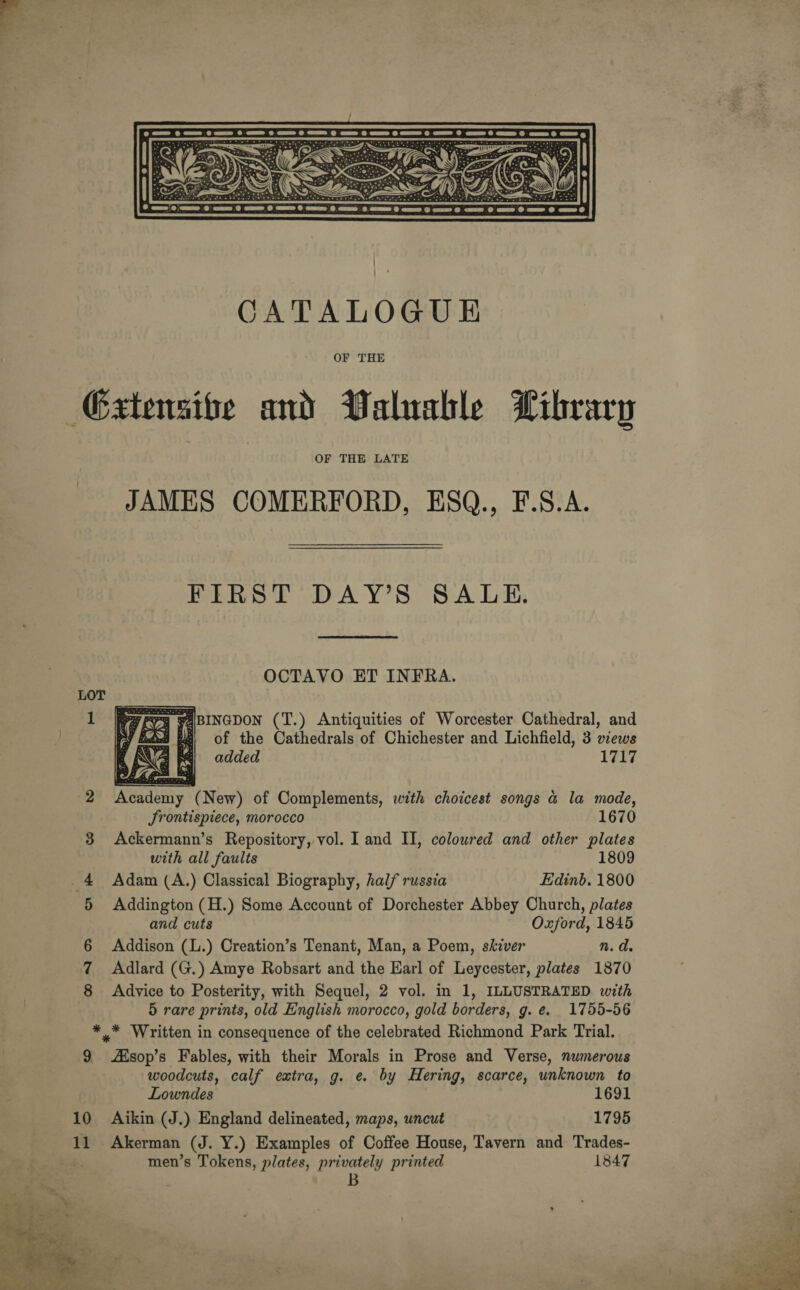 a oe &amp; cao Inne rh amet rt dnd Laer Pomrehn meeeth Peedi Awe Home,  CATALOGUE OF THE Gxtensibe and Valuable Library OF THE LATE JAMES COMERFORD, ESQ., F.S.A. FIRST DAY’S SALE. OCTAVO ET INFRA. F_ FABINGDON (T.) Antiquities of Worcester Cathedral, and a, of the Cathedrals of Chichester and Lichfield, 3 xews added 1717  2 Academy (New) of Complements, with choicest songs a la mode, Srontispiece, morocco 1670 3 Ackermann’s Repository, vol. I and II, coloured and other plates with all faults 1809 _4 Adam (A.) Classical Biography, half russia Edinb. 1800 +5 Addington (H.) Some Account of Dorchester Abbey Church, plates and cuts Oxford, 1845 Addison (L.) Creation’s Tenant, Man, a Poem, skiver n.d. 7 Adlard (G.) Amye Robsart and the Earl of Leycester, plates 1870 8 Advice to Posterity, with Sequel, 2 vol. in 1, ILLUSTRATED with 5 rare prints, old English morocco, gold borders, g. e. 1755-56 * * Written in consequence of the celebrated Richmond Park Trial. 9 Aisop’s Fables, with their Morals in Prose and Verse, numerous woodcuts, calf extra, g. e. by Hering, scarce, unknown to Lowndes 1691 10 Aikin (J.) England delineated, maps, uncut 1795 11 Akerman (J. Y.) Examples of Coffee House, Tavern and Trades- men’s Tokens, plates, privately printed 1847 B oO  