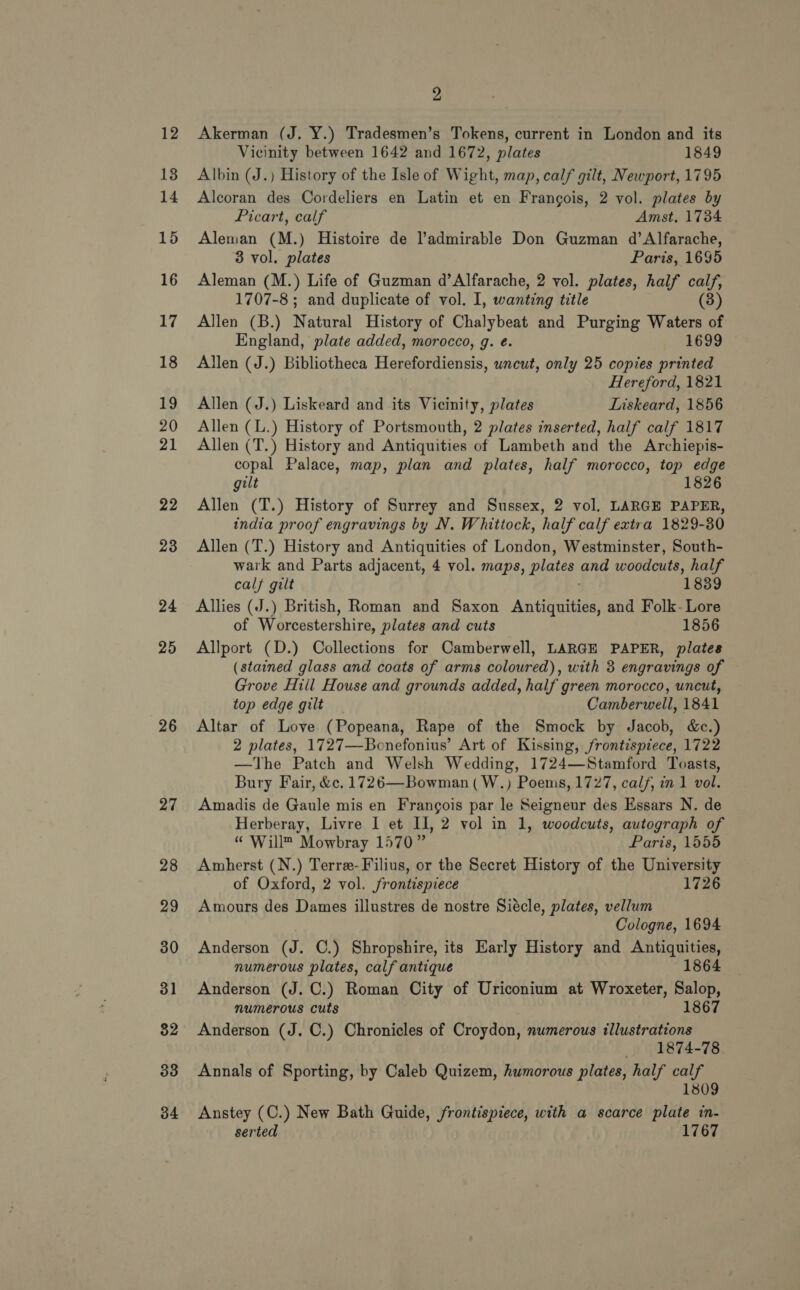 13 14 15 16 17 18 1g 20 21 22 23 24 25 26 27 28 29 30 31 32 33 34 2 Vicinity between 1642 and 1672, plates 1849 Albin (J.) History of the Isle of Wight, map, calf gilt, Newport, 1795 Alcoran des Cordeliers en Latin et en Frangois, 2 vol. plates by Picart, calf Amst. 1734 Aleman (M.) Histoire de ladmirable Don Guzman d’Alfarache, 3 vol. plates Paris, 1695 Aleman (M.) Life of Guzman d’Alfarache, 2 vol. plates, half calf, 1707-8 ; and duplicate of vol. I, wanting title (3) Allen (B.) Natural History of Chalybeat and Purging Waters of England, plate added, morocco, g. e. 1699 Allen (J.) Bibliotheca Herefordiensis, wncut, only 25 copies printed Hereford, 1821 Allen (J.) Liskeard and its Vicinity, plates Liskeard, 1856 Allen (L.) History of Portsmouth, 2 plates inserted, half calf 1817 Allen (T.) History and Antiquities of Lambeth and the Archiepis- copal Palace, map, plan and plates, half morocco, top edge gilt 1826 Allen (T.) History of Surrey and Sussex, 2 vol. LARGE PAPER, india proof engravings by N. Whittock, half calf extra 1829-30 Allen (T.) History and Antiquities of London, Westminster, South- wark and Parts adjacent, 4 vol. maps, plates and woodcuts, half calf gilt 1839 Allies (J.) British, Roman and Saxon ‘Anueaen and Folk- Lore of Worcestershire, plates and cuts 1856 Allport (D.) Collections for Camberwell, LARGE PAPER, plates (stained glass and coats of arms coloured), with 3 engravings of Grove Hill House and grounds added, half green morocco, uncut, top edge gilt Camberwell, 1841 Altar of Love (Popeana, Rape of the Smock by Jacob, &amp;c.) 2 plates, 1727—Bonefonius’ Art of Kissing, frontispiece, 1722 —The Patch and Welsh Wedding, 1724—Stamford Toasts, Bury Fair, &amp;c. 1726—Bowman ( W.) Poems, 1727, calf, in 1 vol. Amadis de Gaule mis en Frangois par le Seigneur des Essars N. de Herberay, Livre I et Il, 2 vol in 1, woodcuts, autograph of “ Will™ Mowbray 1570” Paris, 1555 Amherst (N.) Terre-Filius, or the Secret History of the University of Oxford, 2 vol. frontispiece 1726 Amours des Dames illustres de nostre Siécle, plates, vellum Cologne, 1694 Anderson (J. ©.) Shropshire, its Early History and Antiquities, numerous plates, calf antique 1864 Anderson (J. C.) Roman City of Uriconium at Wroxeter, Salop, numerous cuts 1867 Anderson (J. C.) Chronicles of Croydon, numerous illustrations 1874-78 Annals of Sporting, by Caleb Quizem, humorous plates, half calf 1809 Anstey (C.) New Bath Guide, frontispiece, with a scarce plate in- serted 1767