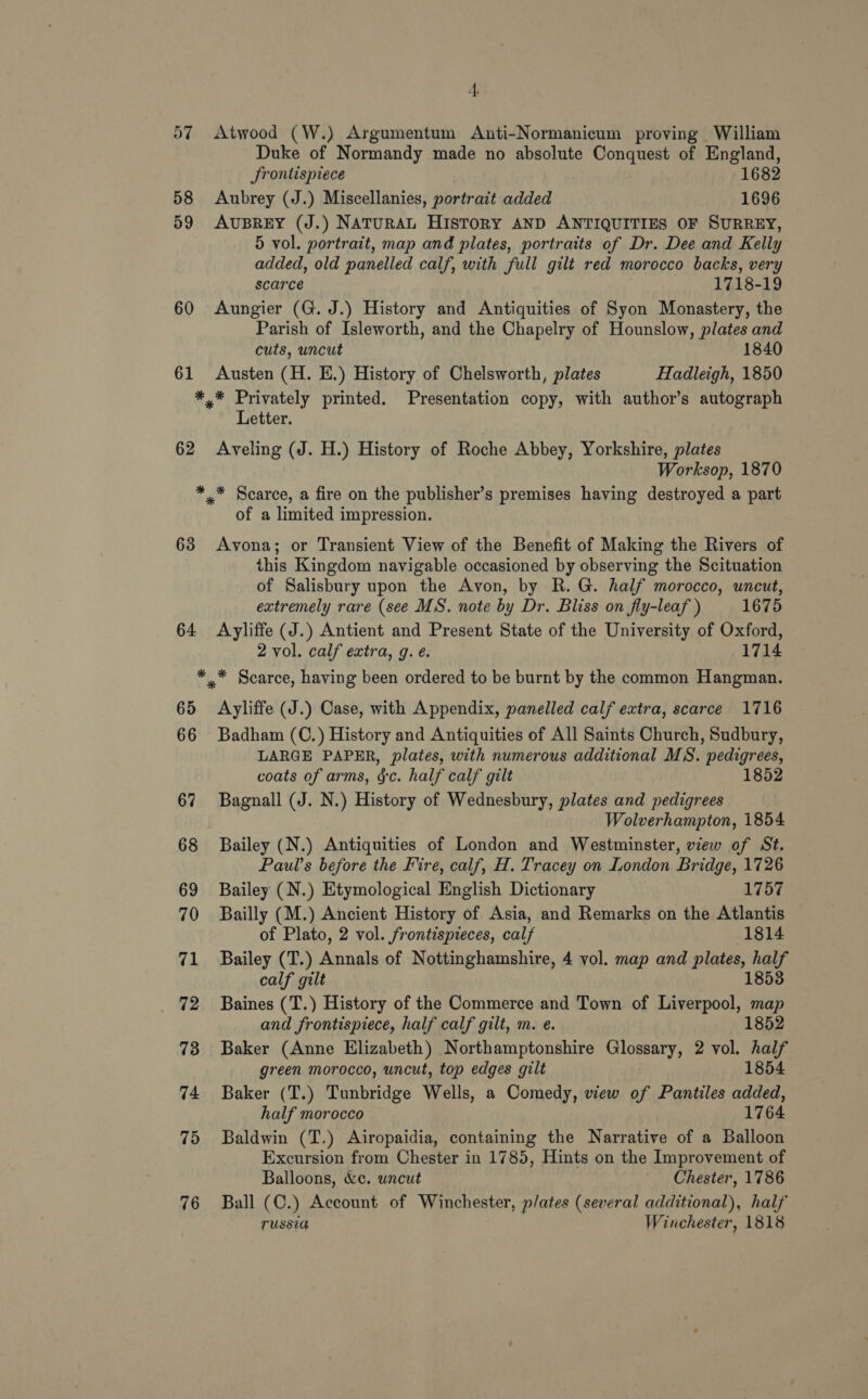 60 61 4, Atwood (W.) Argumentum Anti-Normanicum proving William Duke of Normandy made no absolute Conquest of England, JSrontispiece 1682 Aubrey (J.) Miscellanies, portrait added 1696 AUBREY (J.) NATURAL HISTORY AND ANTIQUITIES OF SURREY, 5 vol. portrait, map and plates, portraits of Dr. Dee and Kelly added, old panelled calf, with full gilt red morocco backs, very scarce 1718-19 Aungier (G. J.) History and Antiquities of Syon Monastery, the Parish of Isleworth, and the Chapelry of Hounslow, plates and cuts, uncut 1840 Austen (H. E.) History of Chelsworth, plates Hadleigh, 1850 62 Letter. Aveling (J. H.) History of Roche Abbey, Yorkshire, plates Worksop, 1870 63 64 of a limited impression. Avona; or Transient View of the Benefit of Making the Rivers of this Kingdom navigable occasioned by observing the Scituation of Salisbury upon the Avon, by R.G. half morocco, uncut, extremely rare (see MS. note by Dr. Bliss on fly-leaf ) 1675 Ayliffe (J.) Antient and Present State of the University of Oxford, 2 vol. calf extra, g. é. 1714 65 66 67 68 69 70 71 72 73 74 75 76 Ayliffe (J.) Case, with Appendix, panelled calf extra, scarce 1716 Badham (C.) History and Antiquities of All Saints Church, Sudbury, LARGE PAPER, plates, with numerous additional MS. pedigrees, coats of arms, &amp;c. half calf gilt 1852 Bagnall (J. N.) History of Wednesbury, plates and pedigrees Wolverhampton, 1854 Bailey (N.) Antiquities of London and Westminster, view of St. Paul's before the Fire, calf, H. Tracey on London Bridge, 1726 Bailey (N.) Etymological English Dictionary 1757 Bailly (M.) Ancient History of Asia, and Remarks on the Atlantis of Plato, 2 vol. frontispieces, calf 1814 Bailey (T.) Annals of Nottinghamshire, 4 vol. map and plates, half calf gilt 1853 Baines (T.) History of the Commerce and Town of Liverpool, map and frontispiece, half calf gilt, m. e. 1852 Baker (Anne Elizabeth) Northamptonshire Glossary, 2 vol. half green morocco, uncut, top edges gilt 1854 Baker (T.) Tunbridge Wells, a Comedy, view of Pantiles added, half morocco 1764 Baldwin (T.) Airopaidia, containing the Narrative of a Balloon Excursion from Chester in 1785, Hints on the Improvement of Balloons, &amp;c. wncut Chester, 1786 Ball (C.) Account of Winchester, plates (several additional), half russia Winchester, 1818