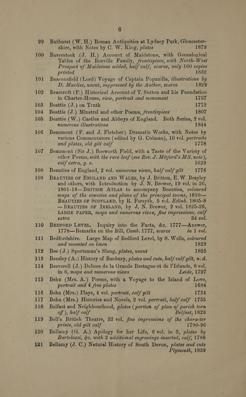 101 102 103 104 105 106 107 108 109 110 111 112 1138 114 115 116 117 118 119 120 121 6 Bathurst (W. H.) Roman Antiquities at Lydney Park, Gloucester- shire, with Notes by C. W. King, plates 1879 Baverstock (J. H.) Account of Maidstone, with Genealogical Tables of the Bosville Family, frontispiece, with North-West Prospect of Maidstone added, half calf, scarce, only 100 copies printed 1832 Beaconsfield (Lord) Voyage of Captain Popanilla, dllustrations by D. Maclise, uncut, suppressed by the Author, scarce 1829 Bearcroft (P.) Historical Account of T. Sutton and his Foundation in Charter-House, view, portrait and monument 1737 Beattie (J.) on Truth 1772 Beattie (J.) Minstrel and other Poems, frontispiece 1807 Beattie (W.) Castles and Abbeys of England. Both Series, 2 vol. numerous illustrations 1844 Beaumont (F. and J. Fletcher) Dramatic Works, with Notes by: various Commentators (edited by G. Colman), 10 vol. portraits and plates, old gilt calf 1778 Beaumont (Sir J.) Bosworth Field, with a Taste of the Variety of other Poems, with the rare leaf (see Rev. J. Mitford’s MS. note), calf extra, g. é. é 1629 Beauties of England, 2 vol. numerous views, half calf gilt 1776 BEAUTIES OF ENGLAND AND WALES, by J. Britton, E. W. Brayley and others, with Introduction by J. N. Brewer, 19 vol. in 26, 1801-18—BRITISH ATLAS to accompany Beauties, colowred maps of the counties and plans of the principal towns, 1810— BEAUTIES OF SCOTLAND, by R. Forsyth, 5 vol. Edinb. 1805-8 — BEAUTIES OF IRELAND, by J. N. Brewer, 2 vol. 1825-26, LARGE PAPER, maps and numerous views, fine impressions, calf extra 34 vol. BEDFORD LEVEL. Inquiry into the Facts, &amp;c. 1777—Answer, 1778— Remarks on the Bill, Camb. 1777, scarce in 1 vol. Bedfordshire. Large Map of Bedford Level, by 8S. Wells, coloured and mounted on linen 1829 Bee (J.) Sportsman’s Slang, plates, uncut 1825 Beesley (A.) History of Banbury, plates and cuts, half calf gilt, n. d. Beeverell (J.) Delices de la Grande Bretagne et de |’Irlande, 8 vol. in 6, maps and numerous views Leide, 1727 Behn (Mrs. A.) Poems, with a Voyage to the Island of Love, portrait and 4 free plates 1684 Behn (Mrs.) Plays, 4 vol. portrait, calf gilt 1724 Behn (Mrs.) Histories and Novels, 2 vol. portrait, half calf 1735 Belfast and Neighbourhood, plates ( portion of plan of parish torn ~ off), half calf Belfast, 1823 Bell’s British Theatre, 33 vol. fine impressions of the character prints, old gilt calf 1790-96 Bellamy (G. A.) Apology for her Life, 6 vol. in 3, plates by Bartolozzi, §c. with 2 additional engravings inserted, calf, 1786 Bellamy (J. C.) Natural History of South Devon, plates and cuts Plymouth, 1839