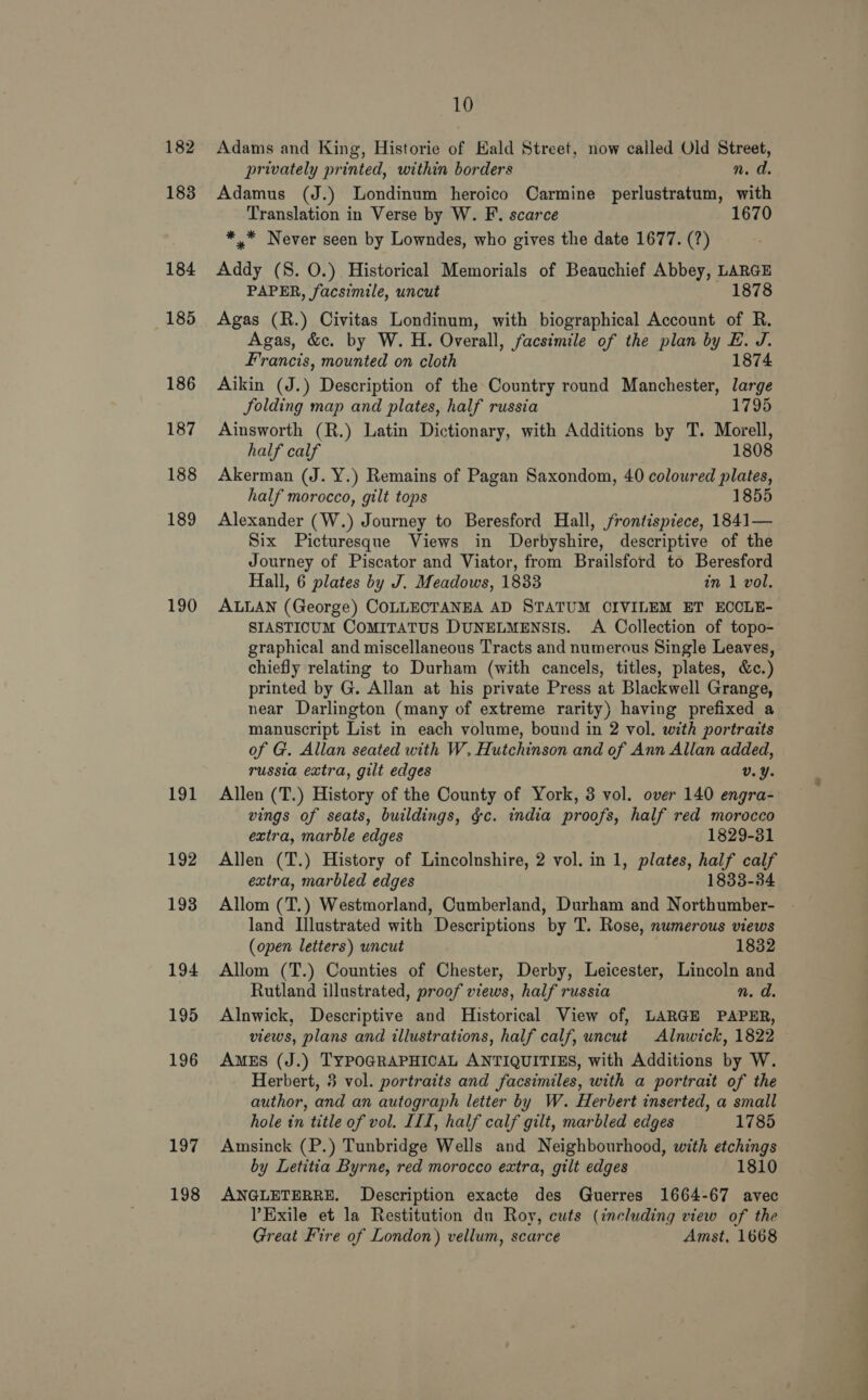 183 184 185 186 187 188 189 190 191 192 193 194 195 196 197 198 10 privately printed, within borders n. d. Adamus (J.) Londinum heroico Carmine perlustratum, with Translation in Verse by W. F. scarce 1670 *.* Never seen by Lowndes, who gives the date 1677. (?) Addy (S. 0.) Historical Memorials of Beauchief Abbey, LARGE PAPER, facsimile, uncut 1878 Agas (R.) Civitas Londinum, with biographical Account of R. Agas, &amp;c. by W. H. Overall, facsimile of the plan by E. J. Francis, mounted on cloth 1874 Aikin (J.) Description of the Country round Manchester, large Jolding map and plates, half russia 1795 Ainsworth (R.) Latin Dictionary, with Additions by T. Morell, half calf 1808 Akerman (J. Y.) Remains of Pagan Saxondom, 40 coloured plates, half morocco, gilt tops 1855 Alexander (W.) Journey to Beresford Hall, frontispiece, 1841— Six Picturesque Views in Derbyshire, descriptive of the Journey of Piscator and Viator, from Brailsford to Beresford Hall, 6 plates by J. Meadows, 1833 in 1 vol. ALLAN (George) COLLECTANEA AD STATUM CIVILEM ET ECCLE- SIASTICUM COMITATUS DUNELMENSIS. A Collection of topo- graphical and miscellaneous Tracts and numerous Single Leaves, chiefly relating to Durham (with cancels, titles, plates, &amp;c.) printed by G. Allan at his private Press at Blackwell Grange, near Darlington (many of extreme rarity) having prefixed a manuscript List in each volume, bound in 2 vol. with portraits of G. Allan seated with W. Hutchinson and of Ann Allan added, russia extra, gilt edges v.Y. Allen (T.) History of the County of York, 3 vol. over 140 engra- vings of seats, buildings, gc. india proofs, half red morocco extra, marble edges 1829-31 Allen (T.) History of Lincolnshire, 2 vol. in 1, plates, half calf extra, marbled edges 1833-34 Allom (T.) Westmorland, Cumberland, Durham and Northumber- land Illustrated with Descriptions by T. Rose, numerous views (open letters) uncut 1832 Allom (T.) Counties of Chester, Derby, Leicester, Lincoln and Rutland illustrated, proof views, half russia n. d. Alnwick, Descriptive and Historical View of, LARGE PAPER, views, plans and illustrations, half calf, uncut Alnwick, 1822 AMES (J.) TYPOGRAPHICAL ANTIQUITIES, with Additions by W. Herbert, 3 vol. portraits and facsimiles, with a portrait of the author, and an autograph letter by W. Herbert inserted, a small hole in title of vol. III, half calf gilt, marbled edges 1785 Amsinck (P.) Tunbridge Wells and Neighbourhood, with etchings by Letitia Byrne, red morocco extra, gilt edges 1810 ANGLETERRE. Description exacte des Guerres 1664-67 avec ’Exile et la Restitution du Roy, cuts (including view of the Great Fire of London) vellum, scarce Amst, 1668