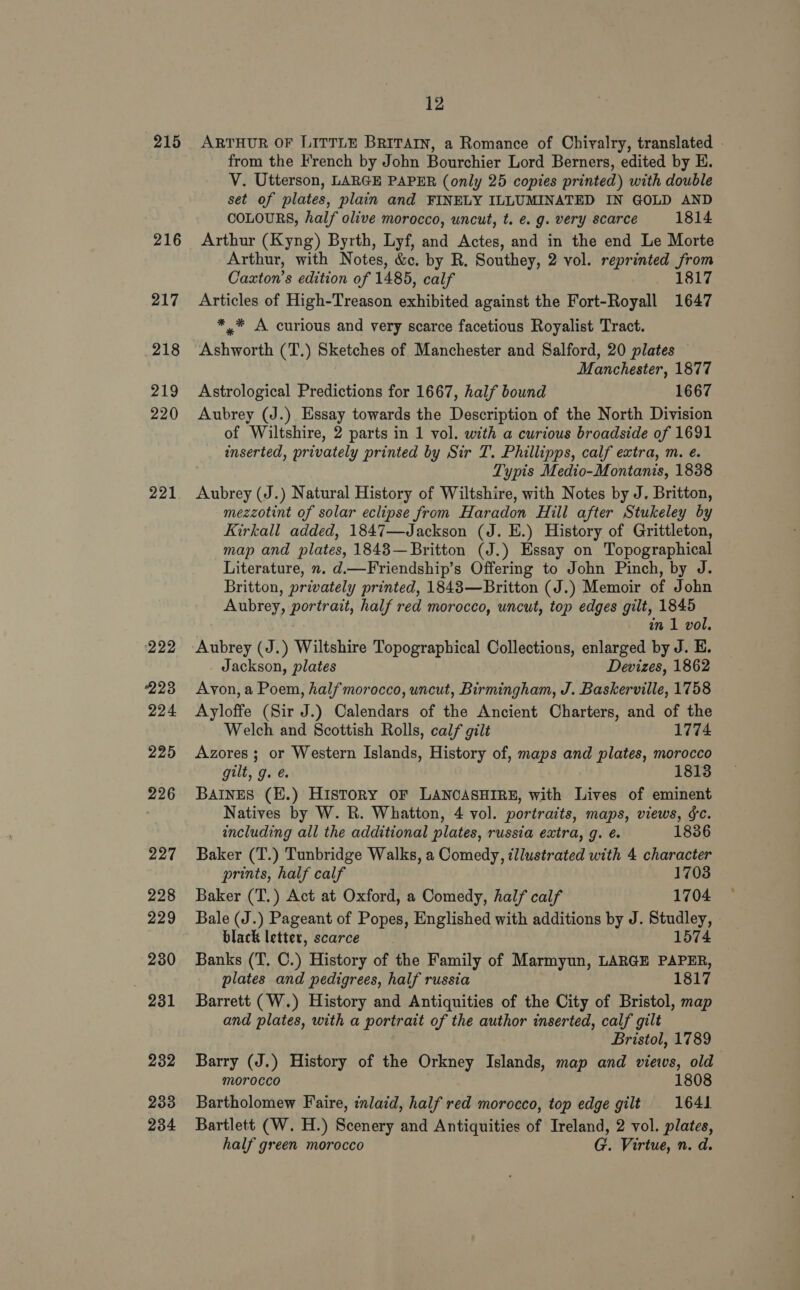 215 216 217 218 219 220 221 (222 223 224 225 226 227 228 229 230 981 232 233 234 12 ARTHUR OF LITTLE BRITAIN, a Romance of Chivalry, translated - from the French by John Bourchier Lord Berners, edited by EH. V. Utterson, LARGE PAPER (only 25 copies printed) with double set of plates, plain and FINELY ILLUMINATED IN GOLD AND COLOURS, half olive morocco, uncut, t. e.g. very scarce 1814 Arthur (Kyng) Byrth, Lyf, and Actes, and in the end Le Morte Arthur, with Notes, &amp;c. by R. Southey, 2 vol. reprinted eee Cazxton’s edition of 1485, calf 817 Articles of High-Treason exhibited against the Fort-Royall He *,* A curious and very scarce facetious Royalist Tract. Ashworth (T.) Sketches of Manchester and Salford, 20 plates Manchester, 1877 Astrological Predictions for 1667, half bound 1667 Aubrey (J.) Essay towards the Description of the North Division of Wiltshire, 2 parts in 1 vol. with a curious broadside of 1691 inserted, privately printed by Sir T. Phillipps, calf extra, m. e. Typis Medio-Montanis, 1838 Aubrey (J.) Natural History of Wiltshire, with Notes by J. Britton, mezzotint of solar eclipse from Haradon Hill after Stukeley by Kirkall added, 1847—Jackson (J. E.) History of Grittleton, map and plates, 1843—Britton (J.) Essay on Topographical Literature, ». d.—Friendship’s Offering to John Pinch, by J. Britton, privately printed, 1843—Britton (J.) Memoir of John Aubrey, portrait, half red morocco, uncut, top edges gilt, 1845 in 1 vol. Aubrey (J.) Wiltshire Topographical Collections, enlarged by J. E. Jackson, plates Devizes, 1862 Avon, a Poem, halfmorocco, uncut, Birmingham, J. Baskerville, 1758 Ayloffe (Sir J.) Calendars of the Ancient Charters, and of the Welch and Scottish Rolls, calf gilt 1774 Azores; or Western Islands, History of, maps and plates, morocco gilt, g. é. 1813 BAINES (E.) History oF LANCASHIRE, with Lives of eminent Natives by W. R. Whatton, 4 vol. portraits, maps, views, &amp;c. including all the additional plates, russia extra, g. ¢é. 1836 Baker (T.) Tunbridge Walks, a Comedy, illustrated with 4 character prints, half calf 1703 Baker (T.) Act at Oxford, a Comedy, half calf 1704 Bale (J.) Pageant of Popes, Englished with additions by J. Studley, black letter, scarce 1574 Banks (T. C.) History of the Family of Marmyun, LARGE PAPER, plates and pedigrees, half russia 1817 Barrett (W.) History and Antiquities of the City of Bristol, map and plates, with a portrait of the author inserted, calf gilt Bristol, 1789 Barry (J.) History of the Orkney Islands, map and views, old morocco 1808 Bartholomew Faire, inlaid, half red morocco, top edge gilt 1641 Bartlett (W. H.) Scenery and Antiquities of Ireland, 2 vol. plates, half green morocco G. Virtue, n. d.