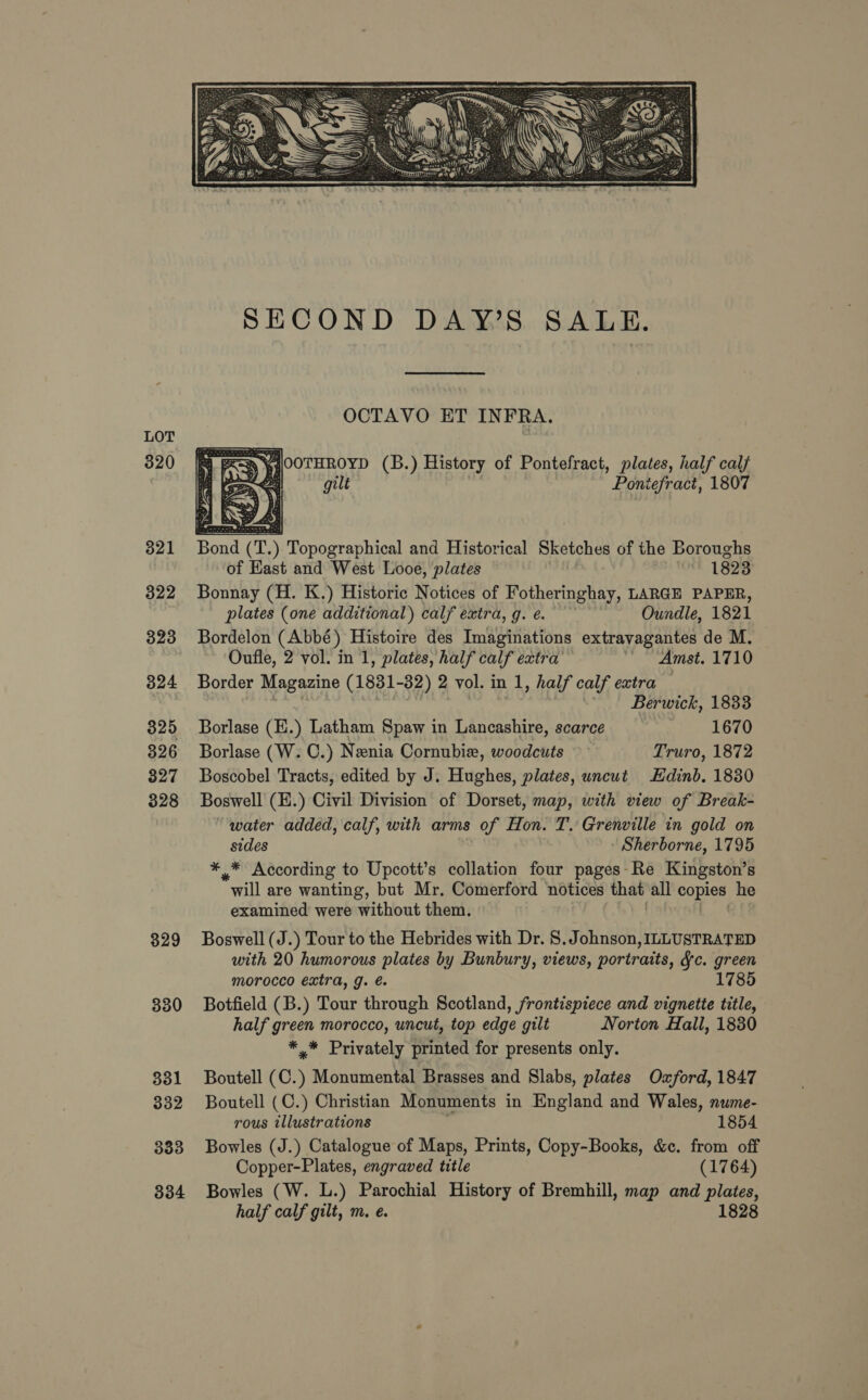 LOT 320 321 322 323 324 325 326 827 328 329 330 331 332 333 334    SECOND DAY’S SALE. OCTAVO ET INFRA. SD yi WOOTHROYD (B.) History of Pontefract, plates, half calf 6 i&gt; ) gilt Pontefract, 1807 Bond (T) ) Topographical and Historical Sketches of the Boroughs of Hast and West Looe, plates 1823 Bonnay (H. K.) Historic Notices of Fotheringhay, LARGE PAPER, plates (one additional) calf extra, g.e. Oundle, 1821 Bordelon (Abbé) Histoire des Imaginations extravagantes de M. Oufle, 2 vol. in 1, plates, half calf extra’ “Amst. 1710 Border Magazine (1831-32) 2 vol. in 1, half calf extra Berwick, 1833 Borlase (E.) Latham Spaw in Lancashire, scarce 1670 Borlase (W. C.) Nenia Cornubie, woodcuts Truro, 1872 Boscobel Tracts, edited by J. Hughes, plates, uncut Edinb. 1830 Boswell (E.) Civil Division of Dorset, map, with view of Break- water added, calf, with arms of Hon. T. Grenville in gold on sides Sherborne, 1795 *,* According to Upcott’s collation four pages Re Kingston’s *will are wanting, but Mr. Comerford notices thee all copies he examined were without them. Boswell (J.) Tour to the Hebrides with Dr. 8. Johnson, ILLUSTRATED with 20 humorous plates by Bunbury, views, portraits, Sc. green morocco extra, g. é. 1785 Botfield (B.) Tour through Scotland, frontispiece and vignette title, half green morocco, uncut, top edge gilt Norton Hall, 1830 *,* Privately printed for presents only. Boutell (C. ) Monumental Brasses and Slabs, plates Oxford, 1847 Boutell (C.) Christian Monuments in England and Wales, nwme- rous illustrations 1854 Bowles (J.) Catalogue of Maps, Prints, Copy-Books, &amp;c. from off Copper-Plates, engraved title (1764) Bowles (W. L.) Parochial History of Bremhill, map and plates, half calf gilt, m. e. 1828