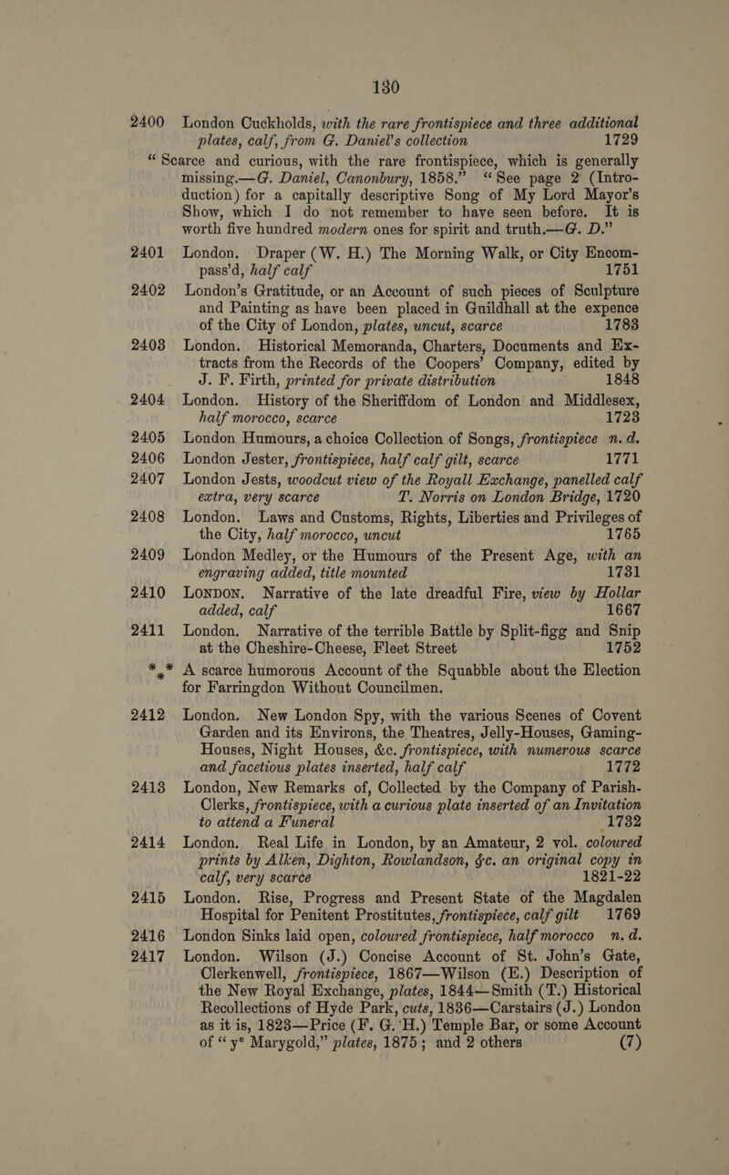 2400 London Cuckholds, with the rare frontispiece and three additional plates, calf, from G. Daniel's collection 1729 2401 2402 2413 2414 2415 2416 2417 missing.—G. Daniel, Canonbury, 1858.” ‘See page 2 (Intro- duction) for a capitally descriptive Song of My Lord Mayor’s Show, which I do not remember to have seen before. It is worth five hundred modern ones for spirit and truth._—G. D.” London. Draper (W. H.) The Morning Walk, or City Encom- pass’d, half calf 1751 London’s Gratitude, or an Account of such pieces of Sculpture and Painting as have been placed in Guildhall at the expence of the City of London, plates, uncut, scarce 1783 London. Historical Memoranda, Charters, Documents and Ex- tracts from the Records of the Coopers’ Company, edited by J. F. Firth, printed for private distribution 1848 London. History of the Sheriffdom of London and Middlesex, half morocco, scarce 1723 London Humours, a choice Collection of Songs, frontispiece n.d. London Jester, frontispiece, half calf gilt, scarce 1771 London Jests, woodcut view of the Royall Exchange, panelled calf extra, very scarce T. Norris on London Bridge, 1720 London. Laws and Customs, Rights, Liberties and Privileges of the City, half morocco, uncut 1765 London Medley, or the Humours of the Present Age, with an engraving added, title mounted 1731 Lonpon. Narrative of the late dreadful Fire, wew by Hollar added, calf 1667 London. Narrative of the terrible Battle by Split-figg and sae at the Cheshire-Cheese, Fleet Street 1752 A scarce humorous Account of the Squabble about the Election for Farringdon Without Councilmen. London. New London Spy, with the various Scenes of Covent Garden and its Environs, the Theatres, Jelly-Houses, Gaming- Houses, Night Houses, &amp;c. frontispiece, with numerous scarce and facetious plates inserted, half calf 1772 London, New Remarks of, Collected by the Company of Parish- Clerks, frontispiece, with a curious plate inserted of an Invitation to attend a Funeral 1732 London. Real Life in London, by an Amateur, 2 vol. colowred prints by Alken, Dighton, Rowlandson, §c. an original copy in calf, very scarce 1821-22 London. Rise, Progress and Present State of the Magdalen Hospital for Penitent Prostitutes, frontispiece, calf gilt 1769 London Sinks laid open, colowred frontispiece, half morocco n. d. London. Wilson (J.) Concise Account of St. John’s Gate, Clerkenwell, frontispiece, 1867—Wilson (E.) Description of the New Royal Exchange, plates, 1844—Smith (T.) Historical Recollections of Hyde Park, cuts, 1886—Carstairs (J.) London as it is, 1823—Price (F. GoH. ) ‘Temple Bar, or some Account of “ y® Marygold,” plates, 1875; and 2 others (7)