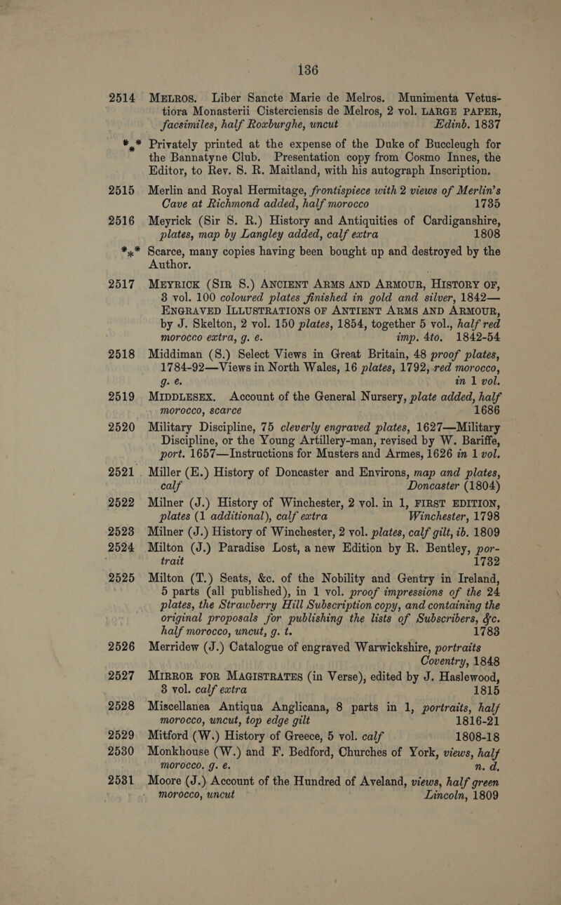 2514 Mernros. Liber Sancte Marie de Melros. Munimenta Vetus- tiora Monasterii Cisterciensis de Melros, 2 vol. LARGE PAPER, facsimiles, half Roxburghe, uncut Edinb. 1837 Privately printed at the expense of the Duke of Buccleugh for the Bannatyne Club. Presentation copy from Cosmo Innes, the Editor, to Rey. 8S. R. Maitland, with his autograph Inscription, Merlin and Royal Hermitage, frontispiece with 2 views of Merlin’s Cave at Richmond added, half morocco 1735 Meyrick (Sir 8. R.) History and Antiquities of Cardiganshire, plates, map by Langley added, calf extra 1808 Scarce, many copies having been bought up and destroyed by the Author. MEyYRICK (Siz 8.) ANCIENT ARMS AND ARMOUR, HISTORY OF, 3 vol. 100 coloured plates finished in gold and silver, 1842— ENGRAVED ILLUSTRATIONS OF ANTIENT ARMS AND ARMOUR, by J. Skelton, 2 vol. 150 plates, 1854, together 5 vol., half red morocco extra, g. é. imp. 4to. 1842-54 Middiman (8.) Select Views in Great Britain, 48 proof plates, 1784-92—Views in North Wales, 16 plates, 1792, .red morocco, g- @ in 1 vol. MIDDLESEX. Account of the General Nursery, plate added, half morocco, scarce 1686 Military Discipline, 75 cleverly engraved plates, 1627—Military Discipline, or the Young Artillery-man, revised by W. Bariffe, port. 1657—Instructions for Musters and Armes, 1626 in 1 vol. Miller (E.) History of Doncaster and Environs, map and plates, calf Doncaster (1804) Milner (J.) History of Winchester, 2 vol. in 1, FIRST EDITION, plates (1 additional), calf extra Winchester, 1798 Milner (J.) History of Winchester, 2 vol. plates, calf gilt, ib. 1809 Milton (J.) Paradise Lost, a new Edition by R. Bentley, por- trait 1732 Milton (T.) Seats, &amp;c. of the Nobility and Gentry in Ireland, 5 parts (all published), in 1 vol. proof impressions of the 24 plates, the Strawberry Hill Subscription copy, and containing the original proposals for publishing the lists of Subscribers, fc. half morocco, uncut, g. t. 1783 Merridew (J.) Catalogue of engraved Warwickshire, portraits Coventry, 1848 MIRROR FOR MAGISTRATES (in Verse), edited by J. Haslewood, 3 vol. calf extra 1815 Miscellanea Antiqua Anglicana, 8 parts in 1, portraits, half morocco, uncut, top edge gilt 1816-21 Mitford (W.) History of Greece, 5 vol. calf 1808-18 Monkhouse (W.) and F. Bedford, Churches of York, views, hes Morocco, g. é. Moore (J.) Account of the Hundred of Aveland, wiews, half Fron morocco, uncut Lincoln, 1809