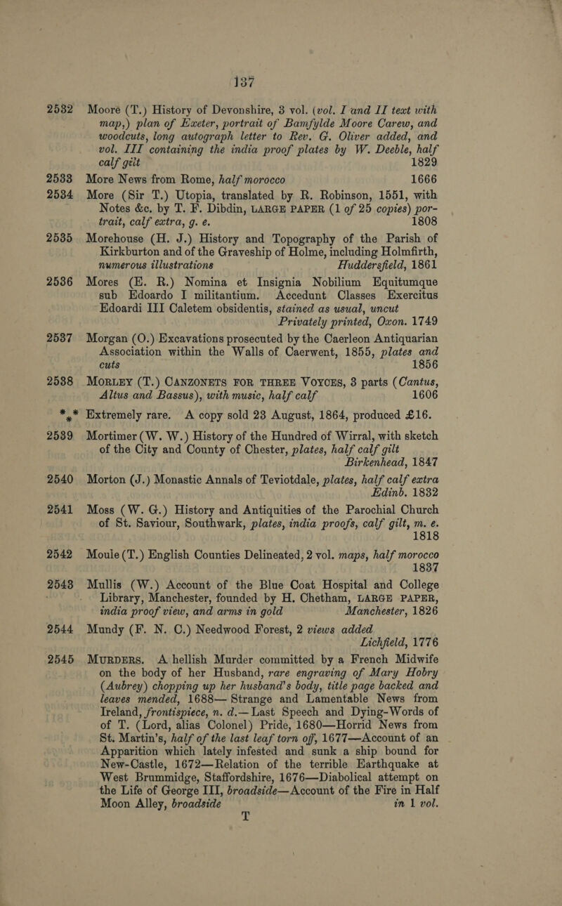 2532 2533 2534 2535 2536 137 Moore (T.) History of Devonshire, 3 vol. (vol. I and IT text with map,) plan of Exeter, portrait of Bamfylde Moore Carew, and woodcuts, long autograph letter to Rev. G. Oliver added, and vol. III containing the india proof plates by W. Deeble, half calf geit 1829 More News from Rome, half morocco 1666 More (Sir T.) Utopia, translated by R. Robinson, 1551, with Notes &amp;c. by T. F. Dibdin, LARGE PAPER (1 of 25 copies) por- trait, calf extra, g. é. 1808 Morehouse (H. J.) History and Topography of the ae of Kirkburton and of the Graveship of Holme, including Holmfirth, numerous illustrations Huddersfield, 1861 Mores (HE. R.) Nomina et Insignia Nobilium Equitumque sub Edoardo I militantium. Accedunt Classes Exercitus Edoardi III Caletem obsidentis, stained as usual, uncut Privately printed, Oxon. 1749 Morgan (O.) Excavations prosecuted by the Caerleon Antiquarian Association within the Walls of Caerwent, 1855, plates and cuts 1856 MORLEY (T.) CANZONETS FOR THREE VOYCES, 3 parts (Cantus, Altus and Bassus), with music, half calf 160 Extremely rare. A copy sold 23 August, 1864, produced £16. Mortimer (W. W.) History of the Hundred of Wirral, with sketch of the City and County of Chester, plates, half calf gilt Birkenhead, 1847 Morton (J.) Monastic Annals of Teviotdale, plates, half calf extra Edinb. 1832 Moss (W.G.) History and Antiquities of the Parochial Church of St. Saviour, Southwark, plates, india proofs, calf gilt, m. e. 1818 Moule(T.) English Counties Delineated, 2 vol. maps, half morocco 1837 Mullis (W.) Account of the Blue Coat Hospital and College Library, Manchester, founded by H. Chetham, LARGE PAPER, india proof view, and arms in gold Manchester, 1826 Mundy (F. N. C.) Needwood Forest, 2 views added Lichfield, 1776 Murpers. A hellish Murder committed by a French Midwife on the body of her Husband, rare engraving of Mary Hobry (Aubrey) chopping up her husband's body, title page backed and leaves mended, 1688— Strange and Lamentable News from Treland, frontispiece, n. d.— Last Speech and Dying-Words of of T. (Lord, alias Colonel) Pride, 1680—Horrid News from St. Martin’s, half of the last leaf torn off, 1677—Account of an Apparition which lately infested and sunk a ship bound for New-Castle, 1672—Relation of the terrible Harthquake at West Brummidge, Staffordshire, 1676—Diabolical attempt on the Life of George III, broadside—Account of the Fire in Half Moon Alley, broadside in 1 vol. T