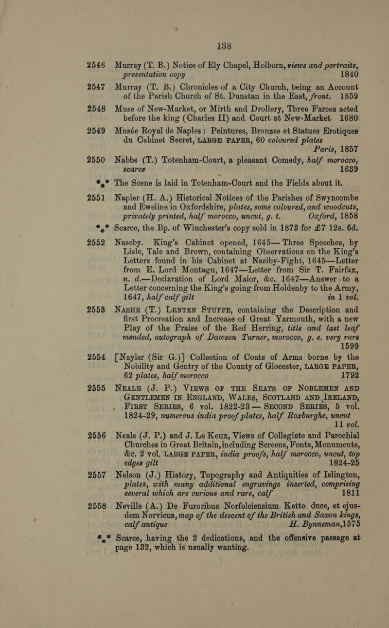 2553 2554 2555 2556 2557 2558 138 Murray (T. B.) Notice of Ely Chapel, Holborn, views and portraits, presentation copy 1840 Murray (T. B.) Chronicles of a City Church, being an Account of the Parish Church of St. Dunstan in the Hast, front. 1859 Muse of New-Market, or Mirth and Drollery, Three Farces acted before the king (Charles II) and Court at New-Market 1680 Musée Royal de Naples: Peintures, Bronzes et Statues Hrotiques du Cabinet Secret, LARGE PAPER, 60 coloured plates Paris, 1857 Nabbs (T.) Totenham-Court, a pleasant Comedy, half morocco, scarce 1639 The Scene is laid in Tatenhar nite and the Fields about it. Napier (H. A.) Historical Notices of the Parishes of Swyncombe and Eweline in Oxfordshire, plates, some coloured, and woodcuts, privately printed, half morocco, uncut, g. t. Oxford, 1858 Scarce, the Bp. of Winchester’s copy sold in 1873 for £7 12s. 6d. Naseby. King’s Cabinet opened, 1645— Three Speeches, by Lisle, Tale and Brown, containing Observations on the King’s Letters found in his Cabinet at Nasiby-Fight, 1645—Letter from HE. Lord Montagu, 1647—Letter from Sir T. Fairfax, n. d.—Declaration of Lord Maior, &amp;c. 1647—Answer to a Letter concerning the King’s going from Holdenby to the Army, 1647, half calf gilt in 1 vol. NAsHE (T.) LENTEN STUFFE, containing the Description and first Procreation and Increase of Great Yarmouth, with a new Play of the Praise of the Red Herring, title and last leaf mended, autograph of Dawson Turner, morocco, g. é. very rare [Nayler (Sir G.)] Collection of Coats of Arms borne by the Nobility and Gentry of the County of Glocester, LARGE PAPER, 62 plates, half morocco 1792 NEALE (J. P.) VIEWS OF THE SEATS OF NOBLEMEN AND GENTLEMEN IN ENGLAND, WALES, SCOTLAND AND ,[RELAND, . First SERIES, 6 vol. 1822-23— SECOND SERIES, 5 vol. 1824-29, numerous india proof plates, half Roxburghe, uneut 11 vol. Neale (J. P.) and J. Le Keux, Views of Collegiate and Parochial Churches in Great Britain,including Screens, Fonts, Monuments, &amp;c. 2 vol, LARGE PAPER, india proofs, half morocco, uncut, top edges gilt 1824-25 Nelson (J.) History, Topography and Antiquities of Islington, plates, with many additional engravings inserted, comprising several which are curious and rare, calf 1811 Neville (A.) De Furoribus Norfolciensium Ketto duce, et ejus- dem Norvicus, map of the descent of the British and Saxon kings, calf antique H. Bynneman,1575 page 132, which is usually wanting.