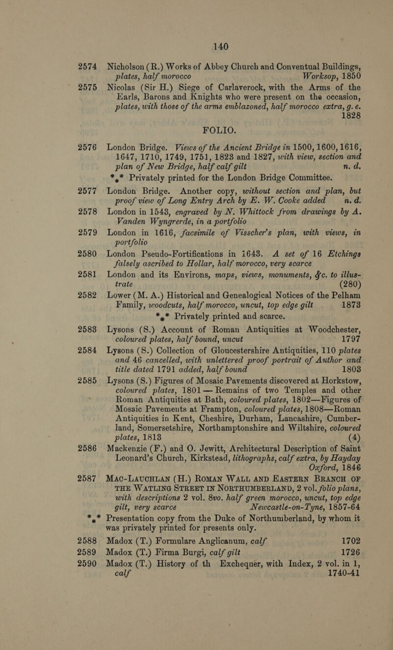 2574 2575 2576 2577 2578 2579 2580 2581 2582 2583 2584 2585 140 Nicholson (R.) Works of Abbey Church and Conventual Buildings, plates, half morocco Worksop, 1850 Nicolas (Sir H.) Siege of Carlaverock, with the Arms of the Karls, Barons and Knights who were present on the occasion, plates, with those of the arms emblazoned, half morocco extra, g. é. 1828 FOLIO. London Bridge. Views of the Ancient Bridge in 1500, 1600, 1616, 1647, 1710, 1749, 1751, 1823 and 1827, with view, section and plan of New Bridge, half calf gilt n.d. *,* Privately printed for the London Bridge Committee. London Bridge. Another copy, without section and plan, but proof view of Long Entry Arch by E. W. Cooke added n.d. London in 1548, engraved by N. Whittock from drawings by A. Vanden Wyngrerde, in a portfolio London in 1616, facsimile of Visscher’s plan, with views, in portfolio London Pseudo-Fortifications in 16438. A set of 16 Etchings Salsely ascribed to Hollar, half morocco, very scarce London and its Environs, maps, views, monuments, &amp;c. to illus- trate (280) Lower (M. A.) Historical and Genealogical Notices of the Pelham Family, woodcuts, half morocco, uncut, top edge gilt 1873 *,* Privately printed and scarce. Lysons (8.) Account of Roman Antiquities at Woodchester, coloured plates, half bound, uncut 1797 Lysons (8.) Collection of Gloucestershire Antiquities, 110 plates and 46 cancelled, with unlettered proof portrait of Author and title dated 1791 added, half bound 1803 Lysons (S.) Figures of Mosaic Pavements discovered at Horkstow, coloured plates, 1801— Remains of two Temples and other Roman Antiquities at Bath, coloured plates, 1802—Figures of Mosaic Pavements at Frampton, coloured plates, 1808—Roman Antiquities in Kent, Cheshire, Durham, Lancashire, Cumber- land, Somersetshire, Northamptonshire and Wiltshire, coloured plates, 1813 (4) Mackenzie (F.) and O. Jewitt, Architectural Description of Saint Leonard’s Church, Kirkstead, lithographs, calf extra, by Hayday Oxford, 1846 MaAc-LAUCHLAN (H.) RoMAN WALL AND EASTERN BRANOH OF THE WATLING STREET IN NORTHUMBERLAND, 2 vol. folio plans, with descriptions 2 vol. 8vo. half green morocco, uncut, top edge gilt, very scarce Newcastle-on-Tyne, 1857-64 Presentation copy from-the Duke of Northumberland, by whom it was privately printed for presents only. Madox (T.) Formulare Anglicanum, calf 1702 Madox (T.) Firma Burgi, calf gilt | 1726 Madox (T.) History of th Exchequer, with Index, 2 vol. in 1, calf 1740-41