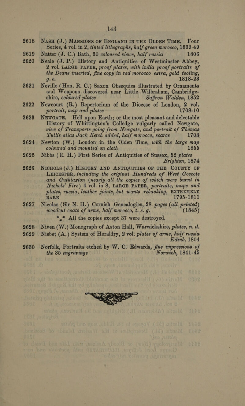 2618 2619 2620 2621 2622 2623 2624 2625 2626 2627 2628 2629 2630 143 Nasu (J.) MANSIONS OF ENGLAND IN THE OLDEN Time. Four Series, 4 vol. in 2, tinted lithographs, half green morocco, 1839-49 Natter (J. C.) Bath, 30 coloured views, half russia 1806 Neale (J. P.) History and Antiquities of Westminster Abbey, 2 vol. LARGE PAPER, proof plates, with india proof portraits of the Deans inserted, fine copy in red morocco extra, gold tooling, g. 1818-23 Neville (Hon. R. C.) Saxon Obsequies illustrated by Ornaments and Weapons discovered near Little Wilbraham, Cambridge- shire, coloured plates Saffron Walden, 1852 Newcourt (R.) Repertorium of the Diocese of London, 2 vol. portrait, map and plates 1708-10 NEWGATE. Hell upon Earth; or the most pleasant and delectable History of Whittington’s Colledge vulgarly called Newgate, view of Transports going from Newgate, and portrait of Thomas Tullis alias Jack Ketch added, half morocco, scarce 1703 Newton (W.) London in the Olden Time, with the large map coloured and mounted on cloth 1855 Nibbs (R. H.) First Series of Antiquities of Sussex, 52 plates . Brighton, 1874 NICHOLS (J.) HISTORY AND ANTIQUITIES OF THE COUNTY OF LEICESTER, including the original Hundreds of West Goscote and Guthlaxton (nearly all the copies of which were burnt in Nichols’ Fire) 4 vol. in 8, LARGE PAPER, portraits, maps and plates, russia, leather joints, but wants rebacking, EXTREMELY RARE 1795-1811 Nicolas (Sir N. H.) Cornish Genealogies, 28 pages (all printed) woodcut coats of arms, half morocco, t. €. g. (1845) ** All the copies except 37 were destroyed. Niven (W.) Monograph of Aston Hall, Warwickshire, plates, n. d. Nisbet (A.) System of Heraldry, 2 vol. plates of arms, half russia Edinb. 1804 Norfolk, Portraits etched by W. C. Edwards, jine impressions of the 35 engravings Norwich, 1841-45 