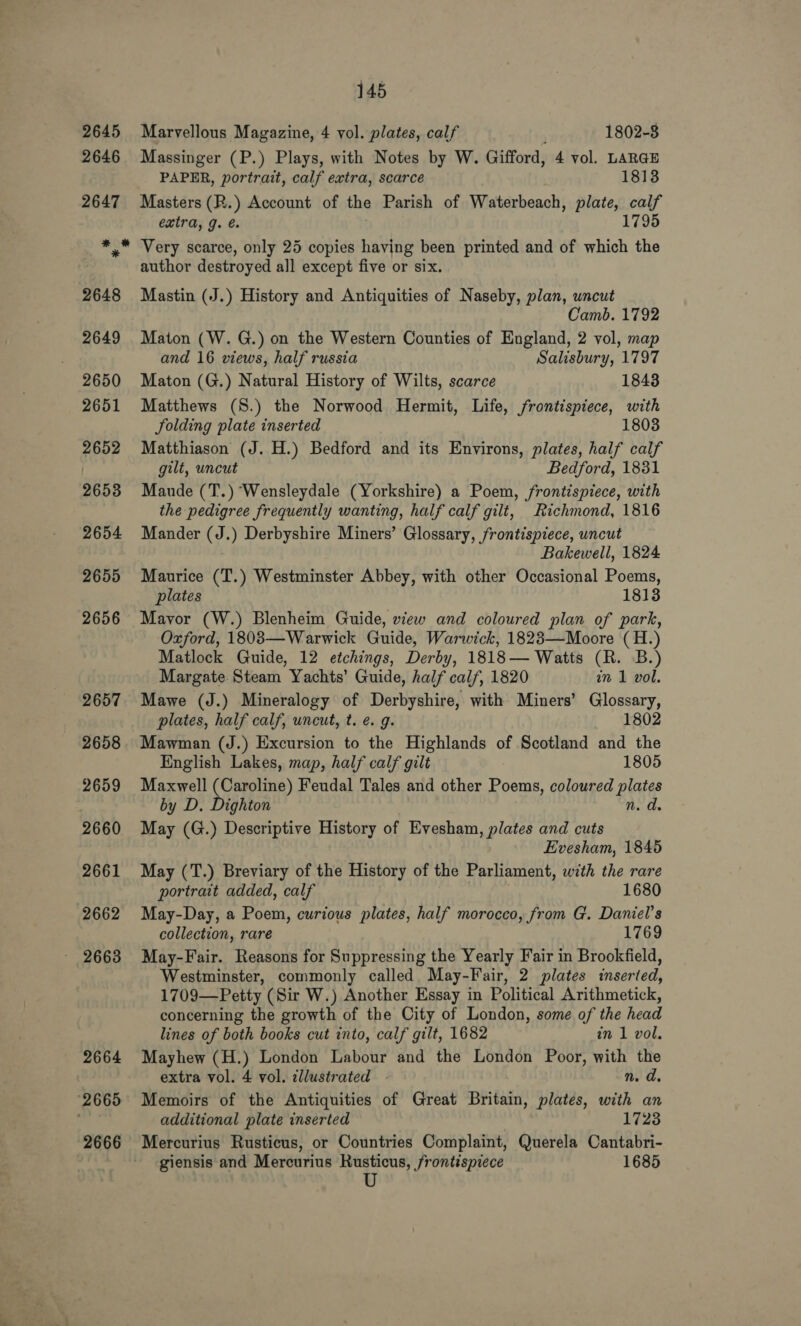 (2665 2666 145 Marvellous Magazine, 4 vol. plates, calf 1802-8 Massinger (P.) Plays, with Notes by W. Gifford, 4 vol. LARGE PAPER, portrait, calf extra, scarce 1813 Masters (R.) Account of the Parish of Waterbeach, plate, calf extra, J. é. . 1795 Very scarce, only 25 copies having been printed and of which the author destroyed all except five or six. Mastin (J.) History and Antiquities of Naseby, plan, uncut Camb. 1792 Maton (W. G.) on the Western Counties of England, 2 vol, map and 16 views, half russia Salisbury, 1797 Maton (G.) Natural History of Wilts, scarce 1843 Matthews (S.) the Norwood Hermit, Life, frontispiece, with Solding plate inserted 1803 Matthiason (J. H.) Bedford and its Environs, plates, half calf gilt, uncut Bedford, 1831 Mande (T.) Wensleydale (Yorkshire) a Poem, frontispiece, with the pedigree frequently wanting, half calf gilt, Richmond, 1816 Mander (J.) Derbyshire Miners’ Glossary, frontispiece, uncut Bakewell, 1824 Maurice (T.) Westminster Abbey, with other Occasional Poems, plates 1813 Mayor (W.) Blenheim Guide, view and coloured plan of park, Oxford, 1803—Warwick Guide, Warwick, 1823—Moore (H.) Matlock Guide, 12 etchings, Derby, 1818— Watts (R. B.) Margate Steam Yachts’ Guide, half calf, 1820 in 1 vol. Mawe (J.) Mineralogy of Derbyshire, with Miners’ Glossary, plates, half calf, uncut, t. e. g. 1802 Mawman (J.) Excursion to the Highlands of Scotland and the English Lakes, map, half calf gilt 1805 Maxwell (Caroline) Feudal Tales and other Poems, coloured plates by D. Dighton n. a. May (G.) Descriptive History of Evesham, plates and cuts Evesham, 1845 May (T.) Breviary of the History of the Parliament, with the rare portrait added, calf 1680 May-Day, a Poem, curious plates, half morocco, from G. Daniel's collection, rare 1769 May-Fair. Reasons for Suppressing the Yearly Fair in Brookfield, Westminster, commonly called May-Fair, 2 plates inserted, 1709—Petty (Sir W.) Another Essay in Political Arithmetick, concerning the growth of the City of London, some of the head lines of both books cut into, calf gilt, 1682 in 1 vol. Mayhew (H.) London Labour and the London Poor, with the extra vol. 4 vol. illustrated n. d. Memoirs of the Antiquities of Great Britain, plates, with an additional plate inserted 1723 Mercurius Rusticus, or Countries Complaint, Querela Cantabri- giensis and Mercurius Rusticus, frontispiece 1685 U