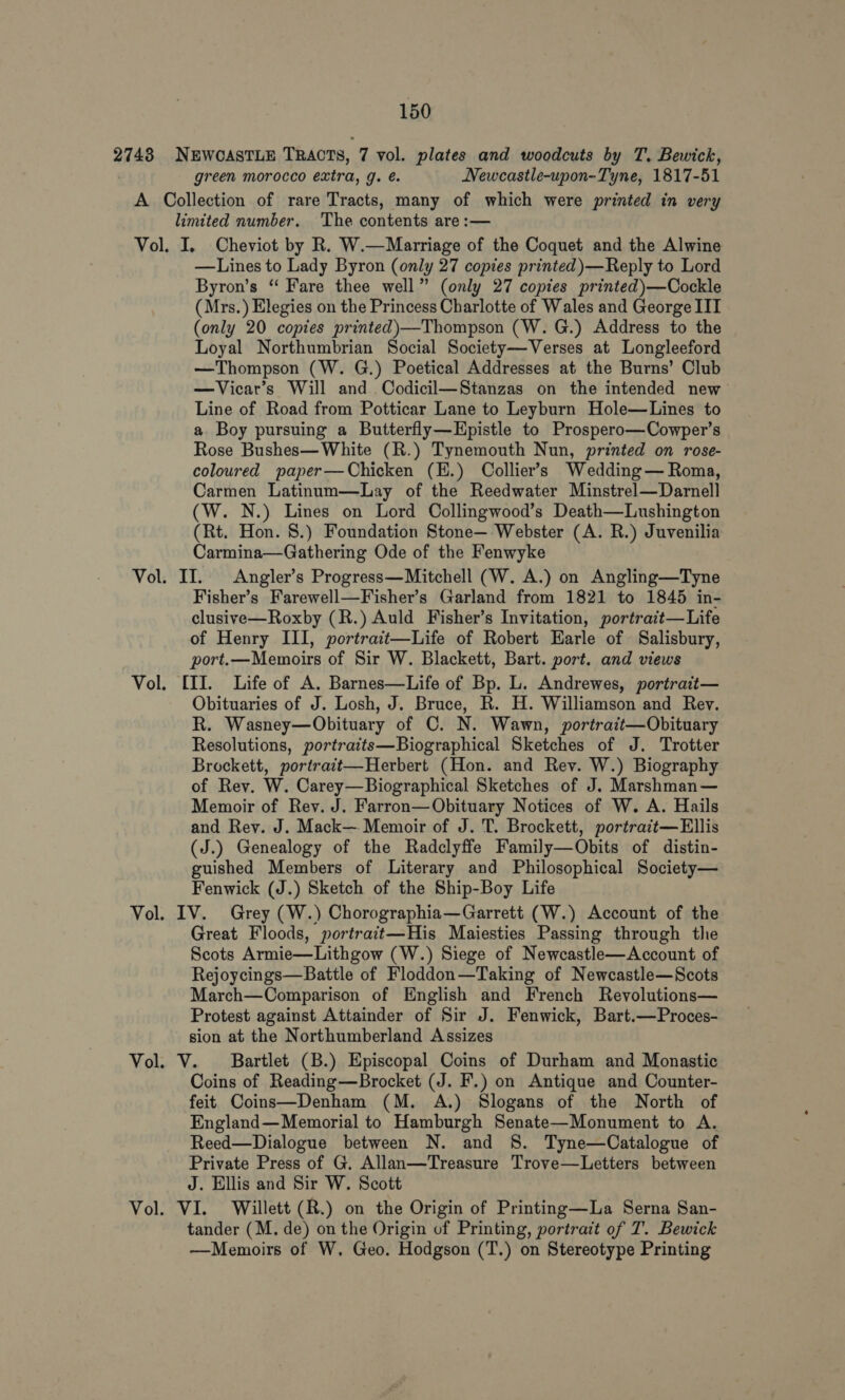 2748 NEWCASTLE TRACTS, 7 vol. plates and woodcuts by T. Bewick, green morocco extra, g. é. Newcastle-upon-Tyne, 1817-51 A Collection of rare Tracts, many of which were printed in very limited number. The contents are :— Vol. I, Cheviot by R. W.—Marriage of the Coquet and the Alwine —Lines to Lady Byron (only 27 copies printed)—Reply to Lord Byron’s “ Fare thee well” (only 27 copies printed)—Cockle (Mrs.) Elegies on the Princess Charlotte of Wales and George IIT (only 20 copies printed)—Thompson (W. G.) Address to the Loyal Northumbrian Social Society—Verses at Longleeford —Thompson (W. G.) Poetical Addresses at the Burns’ Club —Vicar’s Will and Codicil—Stanzas on the intended new Line of Road from Potticar Lane to Leyburn Hole—Lines to a. Boy pursuing a Butterfly—Hpistle to Prospero—Cowper’s Rose Bushes— White (R.) Tynemouth Nun, printed on rose- coloured paper—Chicken (H.) Collier’s Wedding— Roma, Carmen Latinum—Lay of the Reedwater Minstrel—Darnell (W. N.) Lines on Lord Collingwood’s Death—Lushington (Rt. Hon. 8.) Foundation Stone—-Webster (A. R.) Juvenilia Carmina—Gathering Ode of the Fenwyke Vol. II. Angler’s Progress—Mitchell (W. A.) on Angling—Tyne Fisher’s Farewell—Fisher’s Garland from 1821 to 1845 in- clusive—Roxby (R.) Auld Fisher’s Invitation, portrait—Life of Henry III, portrait—Life of Robert Earle of Salisbury, port.—Memoirs of Sir W. Blackett, Bart. port. and views Vol. [II. Life of A. Barnes—Life of Bp. L. Andrewes, portrait— Obituaries of J. Losh, J. Bruce, R. H. Williamson and Rey. R. Wasney—Obituary of C. N. Wawn, portrait—Obituary Resolutions, portraits—Biographical Sketches of J. Trotter Brockett, portrait—Herbert (Hon. and Rev. W.) Biography of Rev. W. Carey—Biographical Sketches of J. Marshman— Memoir of Rev. J. Farron—Obituary Notices of W. A. Hails and Rev. J. Mack— Memoir of J. T. Brockett, portrait—Ellis (J.) Genealogy of the Radclyffe Family—Obits of distin- guished Members of Literary and Philosophical Society— Fenwick (J.) Sketch of the Ship-Boy Life Vol. IV. Grey (W.) Chorographia—Garrett (W.) Account of the Great Floods, portrait—His Maiesties Passing through thie Scots Armie—Lithgow (W.) Siege of Newcastle—Account of Rejoycings—Battle of Floddon—Taking of Newcastle—Scots March—Comparison of English and French Revolutions— Protest against Attainder of Sir J. Fenwick, Bart.—Proces- sion at the Northumberland Assizes Vol. V. Bartlet (B.) Episcopal Coins of Durham and Monastic Coins of Reading—Brocket (J. F.) on Antique and Counter- feit Coins—Denham (M. A.) Slogans of the North of England—Memorial to Hamburgh Senate—Monument to A. Reed—Dialogue between N. and S. Tyne—Catalogue of Private Press of G. Allan—Treasure Trove—Letters between J. Ellis and Sir W. Scott Vol. VI. Willett (R.) on the Origin of Printing—La Serna San- tander (M. de) on the Origin of Printing, portrait of T. Bewick —Memoirs of W, Geo. Hodgson (T.) on Stereotype Printing