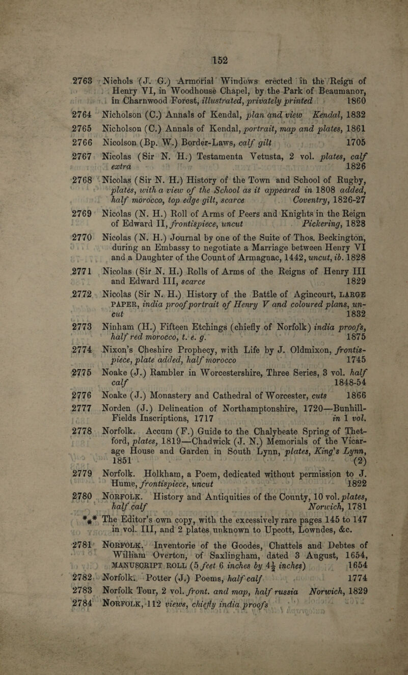 Henry VI, in Woodhouse Chapel, by the Park of Roqomanoy _ in Charnwood. Forest, illustrated, privately printed. 1860 Nicholson (C.) Annals of Kendal, plan and view Kendal, 1832 Nicholson (C.) Annals of Kendal, portrait, map and plates, 1861 Nicolson. (Bp. W..). Border-Laws, calf gilt 1705 Nicolas (Sir N. ‘H.) Testamenta Vetusta, 2 vol. plates, eae extra 1826 Nicolas (Sir N. H.) History of the Town and School of Rugby, plates, with a view of the School as it appeared in 1808 added, half morocco, top. edge gilt, scarce _ Coventry, 1826-27 Nicolas (N. H.) Roll of Arms of Peers and Knights in the Reign of Edward II, frontispiece, uncut . Pickering, 1828 Nicolas (N. H.) Journal by one of the Suite of Thos. Beckington, during an Embassy to negotiate a Marriage between Henry VI and a Daughter of the Count of Armagnac, 1442, uncut, 1b. 1828 Nicolas (Sir N. H.) Rolls of Arms of the Reigns of Henry III and Edward III, scarce 1829 Nicolas (Sir N..H.) History of the Battle of Agincourt, LARGE PAPER, india proof portrait of Henry V and coloured plans, un- cut . 1832 Ninham (H.) Fifteen Etchings (chiefly of Norfolk) india proofs, half red morocco, t. é. g. ~* 2879 Nixon’s Cheshire Prophecy, with Life by J. Oldmixon, ib iy piece, plate added, half morocco 1745 Noake (J.) Rambler in Worcestershire, Three Series, 3 vol. half calf 1848-54 Noake (J.) Monastery and Cathedral of Worcester, cuts 1866 Norden (J.) Delineation of Northamptonshire, 1720—Bunhill- Fields Inscriptions, 1717 mi vol, Norfolk. Accum (F.) Guide to the Chalybeate Spring of Thet- ford, plates, 1819—-Chadwick (J..N.) Memorials of the Vicar- age House and Garden in South Lynn, plates, Hinge Lynn, 1851 (2) Norfolk. Holkham, a Poem, dedicated without permission | to J. Hume, frontispiece, uncut - Bap The Kditor’s.own copy, with the excessively rare pages 145 to 147 in vol. III, and 2 plates, unknown to Upeott, Lowndes, &amp;c. William Overton, of Saxlingham, dated 3 August, 1654, MANUSCRIPT ROLL (5 feet 6 inches by 44 inches) | 1654 Norfolk Tour, 2 vol. Sront. and map, half russia orgies 1829 Norro.k, ‘112 views, chiefly india Prog. .