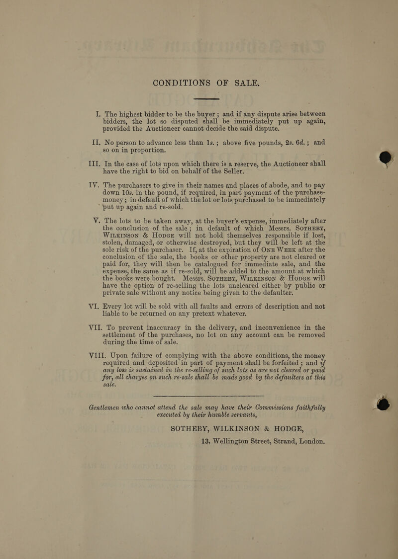 CONDITIONS OF SALE. ~ The highest bidder to be the buyer ; and if any dispute arise between bidders, the lot so disputed shall be immediately put up again, provided the Auctioneer cannot decide the said dispute. No person to advance less than ls.; above five pounds, 2s. 6d.; and go On in proportion. In the case of lots upon which there is a reserve, the Auctioneer shall have the right to bid on behalf of the Seller. down 10s. in the pound, if required, in part payment of the purchase- money ; in default of which the lot or lots purchased to be immediately the conclusion of the sale; in default of which Messrs. SoTHEBY, WiLKiInson &amp; HopaGe will not hold themselves responsible if lost, stolen, damaged, or otherwise destroyed, but they will be left at the sole risk of the purchaser. If, at the expiration of ONE WEEK after the conclusion of the sale, the books or other property are not cleared or paid for, they will then be catalogued for immediate sale, and the expense, the same as if re-sold, will be added to the amount at which the books were bought. Messrs. SorHeBy, WILKINSON &amp; Hopae will have the option of re-selling the lots uncleared either by public or private sale without any notice being given to the defaulter. Every lot will be sold with all faults and errors of description and not liable to be returned on any pretext whatever. settlement of the purchases, no lot on any account can be removed during the time of sale. required and deposited in part of payment shall be forfeited ; and f any loss is sustained in the re-selling of such lots as are not cleared or paid for, all charges on such re-sale shall be made good by the defaulters at this sale. executed by their humble servants, SOTHEBY, WILKINSON &amp; HODGE, 13, Wellington Street, Strand, London,