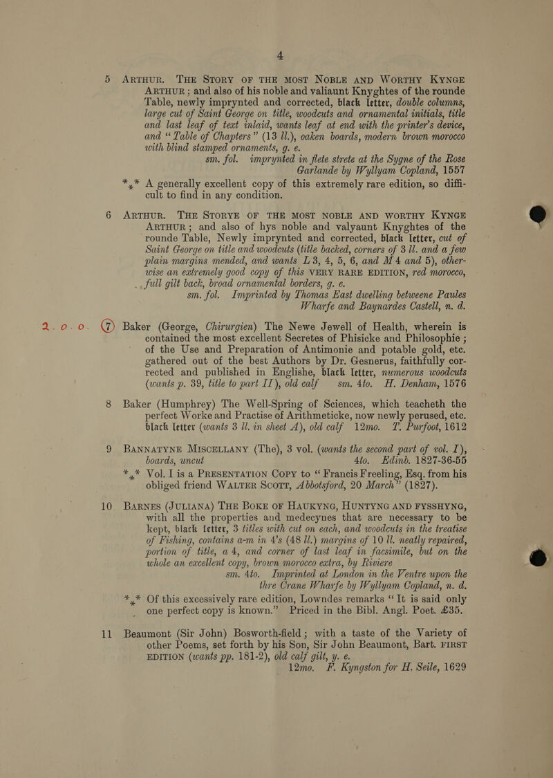 10 11 4 ARTHUR. THE STORY OF THE MOST NOBLE AND WorRTHY KYNGE ARTHUR ; and also of his noble and valiaunt Knyghtes of the rounde Table, newly imprynted and corrected, black letter, dowble columns, large cut of Saint George on title, woodcuts and ornamental initials, title and last leaf of text inlaid, wants leaf at end with the printer’s device, and ‘ Table of Chapters” (13 Ul.), oaken boards, modern brown morocco with blind stamped ornaments, g. e. sm. fol. imprynted in flete strete at the Sygne of the Rose Garlande by Wyllyam Copland, 1557 *,* A generally excellent copy of this extremely rare edition, so diffi- cult to find in any condition. ARTHUR. THE STORYE OF THE MOST NOBLE AND WORTHY KYNGE ARTHUR ; and also of hys noble and valyaunt Knyghtes of the rounde Table, Newly imprynted and corrected, black Ietter, cut of Saint George on title and woodcuts (title backed, corners of 3 ll. and a few plain margins mended, and wants L 3, 4, 5, 6, and M4 and 5), other- wise an extremely good copy of this VERY RARE EDITION, red morocco, _, full gilt back, broad ornamental borders, g. e. sm. fol. Imprinted by Thomas East dwelling betweene Paules Wharfe and Baynardes Castell, n. d. Baker (George, Chirurgien) The Newe Jewell of Health, wherein is contained the most excellent Secretes of Phisicke and Philosophie ; of the Use and Preparation of Antimonie and potable gold, ete. gathered out of the best Authors by Dr. Gesnerus, faithfully cor- rected and published in Englishe, black letter, nwmerous woodcuts (wants p. 39, title to part II), old calf sm. 4to. H. Denham, 1576 Baker (Humphrey) The Well-Spring of Sciences, which teacheth the perfect Worke and Practise of Arithmeticke, now newly perused, etc. black letter (wants 3 ll. in sheet A), old calf 12mo. T. Purfoot, 1612 BANNATYNE MISCELLANY (The), 3 vol. (wants the second part of vol. I), boards, uncut 4to. Edinb. 1827-36-55 *,* Vol. lis a PRESENTATION Copy to “ Francis Freeling, Esq. from his obliged friend WALTER Scort, Abbotsford, 20 March” (1827). BARNES (JULIANA) THE BOKE OF HAUKYNG, HUNTYNG AND FYSSHYNG, with all the properties and medecynes that are necessary to be of Fishing, contains a-m in 4’s (48 ll.) margins of 10 Il. neatly repaired, portion of title, a4, and corner of last leaf in facsimile, but on the whole an excellent copy, brown morocco extra, by Riviere sm. 4to. Imprinted at London in the Ventre upon the thre Crane Wharfe by Wyliyam Copland, n. d. *,* Of this excessively rare edition, Lowndes remarks “It is said only one perfect copy is known.” Priced in the Bibl. Angl. Poet. £35. Beaumont (Sir John) Bosworth-field ; with a taste of the Variety of other Poems, set forth by his Son, Sir John Beaumont, Bart. FIRST EDITION (wants pp. 181-2), old calf gilt, y. e. 12mo, F. Kyngston for H, Seile, 1629 