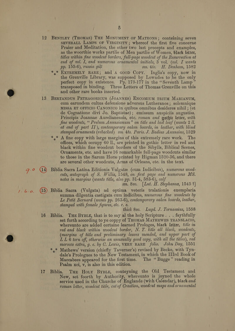 93 SEVERALL LAMPS OF VIRGINITY; whereof the first five concerne Praier and Meditation, the other two last precepts and examples, as the woorthie works partlie of Men partlie of Women, black letter, titles within fine woodcut borders, full-page woodcut of the Resurrection at end of vol. I, and numerous ornamental initials, 3 vol. (vol. I wants pp. 155-6), russia gilé sm. 4to. H. Denham, 1582 *,* EXTREMELY RARE; and A GooD Copy. Inglis’s copy, now in the Grenville Library, was supposed by Lowndes to be the only perfect copy in existence. Pp. 175-177 in the “Seventh Lamp” transposed in binding. Three Letters of Thomas Grenville on this and other rare books inserted. cum earundem cultus defensione adversus Lutheranos; solemnique MISSA ET OFFICIO CANONICO in quibus omnibus desideres nihil ; (et de Cognatione divi Jo. Baptistae); emissum auspiciis augustiss. Principis Joannae Aurelianensis, etc. roman and gothic letter, with fine woodcuts, ‘ Prelum Ascensianum” on title and last leaf (wants 2 Ul. at end of part II), contemporary oaken boards, in leather, with blind stamped ornaments (rebacked) sm. 4to. Paris. J. Badius Ascensius, 1529 *,* A fine copy with large margins of this extremely rare work. The offices, which occupy 60 IL. are printed in gothic letter in red and black within fine woodcut borders of the Sibylls, Biblical Scenes, Ornaments, etc. and have 16 remarkable full-page woodcuts similar to those in the Sarum Hore printed by Higman 1520-36, and there are several other woodcuts, Arms of Orleans, etc. in the text. cuts, autograph of S. Wiilis, 1548, on first page and numerous MS. notes in margins (wants title, also pp. 31-4, 583-6), calf sm. 8vo. [Lut. H. Stephanus, 1545 2] summa dilgentia castigata cum indicibus, numerous fine woodcuts by Le Petit Bernard (wants pp. 263-6), contemporary oaken boards, leather, stamped with female figures, etc. 7. @ thick 8v0. Lugd. J. Tornaesius, 1558 set furth according to ye coppy of THOMAS MATHEWES TRANSLACIO, whereunto are added certaine learned Prologes, black letter, title in red and black within woodcut border, N. T. title all black, woodcuts, (margins of title and preliminary leaves mended, and upper part of LL 6 torn off, otherwise an unusually good copy, with all the titles), red morocco extra, g. e. by C. Lewis, VERY RARE folio. John Day, 1551 *,* Mathews’ version (chiefly Taverner’s) revised by Becke, with Tyn- dale’s Prologues to the New Testament, in which the IIrd Book of Maccabees appeared for the first time. The “ Bugge” reading in Psalm xci, v, is also in this edition. New, set foorth by Authority, whereunto is joyned the whole service used in the Churche of Englande (with Calendar), black and roman letter, woodcut title, cut of Creation, woodcut maps and ornamental
