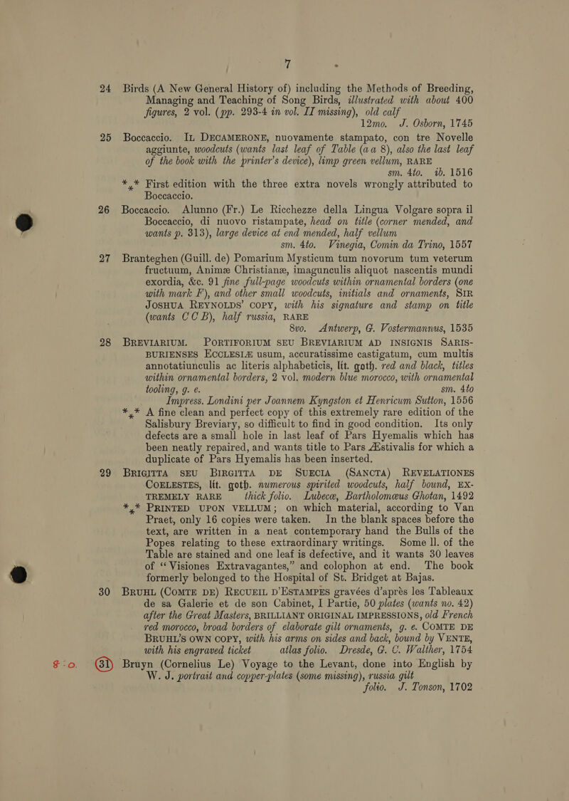 24 25 26 27 28 29 30 7 ‘ Birds (A New General History of) including the Methods of Breeding, Managing and Teaching of Song Birds, dlustrated with about 400 figures, 2 vol. (pp. 293-4 in vol. IT missing), old calf 12mo. J. Osborn, 1745 Boccaccio. IL DECAMERONE, nuovamente stampato, con tre Novelle aggiunte, woodcuts (wants last leaf of Table (aa 8), also the last leaf of the book with the printer’s device), limp green vellum, RARE sm. 4to. 1b. 1516 ** First edition with the three extra novels wrongly attributed to Boccaccio. Boccaccio. Alunno (Fr.) Le Ricchezze della Lingua Volgare sopra il Boccaccio, di nuovo ristampate, head on title (corner mended, and wants p. 313), large device at end mended, half vellum sm. 4to. Vinegia, Comin da Trino, 1557 Branteghen (Guill. de) Pomarium Mysticum tum novorum tum veterum fructuum, Anime Christiane, imagunculis aliquot nascentis mundi exordia, &amp;c. 91 fine full-page woodcuts within ornamental borders (one with mark F'), and other small woodcuts, initials and ornaments, SIR JOSHUA REYNOLDS’ copy, with his signature and stamp on title (wants CCB), half russia, RARE 8v0o. Antwerp, G. Vostermannus, 1535 BREVIARIUM. PORTIFORIUM SEU BREVIARIUM AD INSIGNIS SARIS- BURIENSES ECCLESIAZ usum, accuratissime castigatum, cum multis annotatiunculis ac literis alphabeticis, lit. goth. red and black, titles within ornamental borders, 2 vol. modern blue morocco, with ornamental tooling, g. é. sm. 4to Impress. Londini per Joannem Kyngston et Henricum Sutton, 1556 *,* A fine clean and perfect copy of this extremely rare edition of the Salisbury Breviary, so difficult to find in good condition. Its only defects are a small hole in last leaf of Pars Hyemalis which has been neatly repaired, and wants title to Pars Aistivalis for which a duplicate of Pars Hyemalis has been inserted. BRIGITTA SEU BIRGITTA DE SUECIA (SANCTA) REVELATIONES COELESTES, lit. goth. numerous spirited woodcuts, half bound, EX- TREMELY RARE thick folio. Lubece, Bartholomeus Ghotan, 1492 *,* PRINTED UPON VELLUM; on which material, according to Van Praet, only 16 copies were taken. In the blank spaces before the text, are written in a neat contemporary hand the Bulls of the Popes relating to these extraordinary writings. Some ll. of the Table are stained and one leaf is defective, and it wants 30 leaves of ‘‘Visiones Extravagantes,” and colophon at end. The book formerly belonged to the Hospital of St. Bridget at Bajas. BRUHL (COMTE DE) RECUEIL D’ESTAMPES gravées d’aprés les Tableaux de sa Galerie et de son Cabinet, I Partie, 50 plates (wants no. 42) after the Great Masters, BRILLIANT ORIGINAL IMPRESSIONS, old French red morocco, broad borders of elaborate gilt ornaments, g. €. COMTE DE BRUHL’S OWN COPY, with his arms on sides and back, bound by VENTE, with his engraved ticket atlas folio. Dresde, G. C. Walther, 1754 W. J. portrait and copper-plates (some missing), russia gult