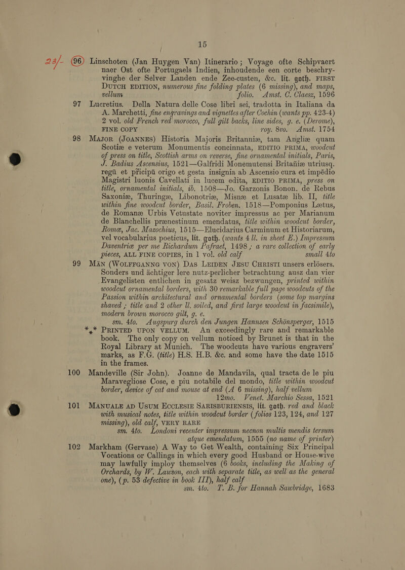 23/- Linschoten (Jan Huygen Van) Itinerario; Voyage ofte Schipvaert naer Ost ofte Portugaels Indien, inhoudende een corte beschry- vinghe der Selver Landen ende Zee-custen, &amp;c. lit. goth. FIRST DUTCH EDITION, numerous fine folding plates (6 missing), and maps, vellum folio. Amst. C. Claesz, 1596 97 Lucretius. Della Natura delle Cose libri sei, tradotta in Italiana da A. Marchetti, fine engravings and vignettes after Cochin (wants pp. 423-4) 2 vol. old French red morocco, full gilt backs, line sides, g. e. (Derome), FINE COPY roy. 8vo. Amst. 1754 98 Mayor (JOANNES) Historia Majoris Britannie, tam Anglie quam Scotiz e veterum Monumentis concinnata, EDITIO PRIMA, woodcut of press on title, Scottish arms on reverse, fine ornamental initials, Paris, J. Badius Ascensius, 1521—Galfridi Monemutensi Britafiie utriusq. regi et pricipi origo et gesta insignia ab Ascensio cura et impédio Magistri luonis Cavellati in lucem edita, EDITIO PRIMA, press on title, ornamental initials, ib. 1508—Jo. Garzonis Bonon. de Rebus Saxonie, Thuringe, Libonotris, Misne et Lusate lib. II, title within fine woodcut border, Basil. Froben. 1518—Pomponius Leetus, de Romane Urbis Vetustate noviter impressus ac per Marianum de Blanchellis preenestinum emendatus, title within woodcut border, Rome, Jac. Mazochius, 1515—Elucidarius Carminum et Historiarum, vel vocabularius poeticus, lit. gath. (wants 41l. in sheet E.) Impressum Daventrie per me Richardum Pafraet, 1498 ; a rare collection of early pieces, ALL FINE COPIES, in 1 vol. old calf small 4to 99 MAN (WOLFFGANNG Von) DAs LEIDEN JESU CHRISTI unsers erlésers. Sonders und achtiger lere nutz-perlicher betrachtung ausz dan vier Evangelisten entlichen in gesatz weisz bezwungen, printed within woodcut ornamental borders, with 30 remarkable full page woodcuts of the Passion within architectural and ornamental borders (some top margins shaved , title and 2 other ll. soiled, and first large woodcut in facsimile), modern brown morocco gilt, g. é. sm. 4to. Augspurg durch den Jungen Hannsen Schinsperger, 1515 *,* PRINTED UPON VELLUM. An exceedingly rare and remarkable book. The only copy on vellum noticed by Brunet is that in the Royal Library at Munich. The woodcuts have various engravers’ marks, as F.G. (ttle) H.S. H.B. &amp;c. and some have the date 1515 in the frames. 100 Mandeville (Sir John). Joanne de Mandavila, qual tracta de le piu Maravegliose Cose, e piu notabile del mondo, title within woodcut border, device of cat and mouse at end (A 6 missing), half vellum 12mo. Venet. Marchio Sessa, 1521 101 MANUALE AD Usum ECCLESIE SARISBURIENSIS, lit. goth. red and black with musical notes, title within woodcut border ( folios 123, 124, and 127 missing), old calf, VERY RARE sm. 4to. Londoni recenter impressum necnon multis mendis tersum atque emendatum, 1555 (no name of printer) 102 Markham (Gervase) A Way to Get Wealth, containing Six Principal Vocations or Callings in which every good Husband or House-wive may lawfully imploy themselves (6 books, including the Making of Orchards, by W. Lawson, each with separate title, as well as the general one), (p. 58 defective in book III), half calf sm. 4to. T. B. for Hannah Sawbridge, 1683