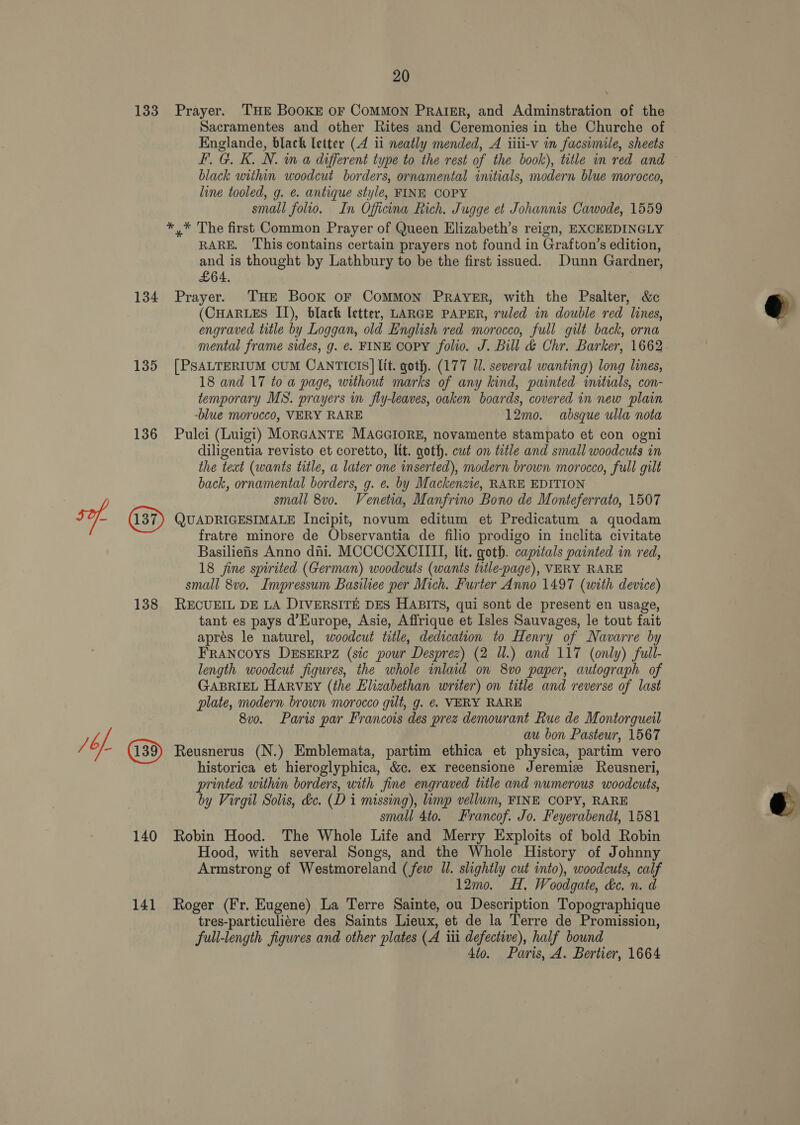 133 Prayer. THE BooKE or CoMMON PRAIkER, and Adminstration of the Sacramentes and other Rites and Ceremonies in the Churche of Englande, black letter (4 ii neatly mended, A iiii-v in facsimile, sheets FF. G. K. N. m a different type to the rest of the book), title in red and © black within woodcut borders, ornamental initials, modern blue morocco, line tooled, g. e. antique style, FINE COPY small folio. In Oficina Rich. Jugge et Johannis Cawode, 1559 ** The first Common Prayer of Queen Elizabeth’s reign, EXCEEDINGLY RARE. This contains certain prayers not found in Grafton’s edition, and is thought by Lathbury to be the first issued. Dunn Gardner, £64, : 134 Prayer. THE Book oF ComMMOoN PRAYER, with the Psalter, &amp; (CHARLES II), black letter, LARGE PAPER, ruled in double red lines, engraved title by Loggan, old English red morocco, full gilt back, orna mental frame sides, g. €. FINE COPY folio. J. Bill &amp; Chr. Barker, 1662 135 [PSALTERIUM CUM CANTICIS] lit. goth. (177 Il. several wanting) long lines, 18 and 17 to a page, without marks of any kind, painted initials, con- temporary MS. prayers in fly-leaves, oaken boards, covered in new plain -blue morocco, VERY RARE 12mo. absque ulla nota 136 Pulci (Luigi) MoRGANTE MAGGIORE, novamente stampato et con ogni diligentia revisto et coretto, lit. goth. cut on title and small woodcuts in the text (wants title, a later one inserted), modern brown morocco, full gilt back, ornamental borders, g. e. by Mackenzie, RARE EDITION small 8v0. Venetia, Manfrino Bono de Monteferrato, 1507 ef. (37) QUADRIGESIMALE Incipit, novum editum et Predicatum a quodam fratre minore de Observantia de filio prodigo in inclita civitate Basiliefis Anno dni. MCCCCXCIILII, lit. goth. capitals painted in red, 18 fine spirited (German) woodcuts (wants title-page), VERY RARE small 8vo. Impressum Basiliee per Mich. Furter Anno 1497 (with device) 138 RECUEIL DE LA DIVERSITE DES HABITS, qui sont de present en usage, tant es pays d’Europe, Asie, Affrique et Isles Sauvages, le tout fait aprés le naturel, woodcut title, dedication to Henry of Navarre by FRANCOYS DESERPZ (sic pour Desprez) (2 Ul.) and 117 (only) full- length woodcut figures, the whole inlaid on 8vo0 paper, autograph of GABRIEL HARVEY (the Elizabethan writer) on title and reverse of last plate, modern brown morocco gilt, g. €. VERY RARE 8v0. Paris par Francois des prez demourant Rue de Montorgueil a au bon Pasteur, 1567 /6/- Reusnerus (N.) Emblemata, partim ethica et physica, partim vero historica et hieroglyphica, &amp;c. ex recensione Jeremiz Reusneri, printed within borders, with fine engraved title and numerous woodcuts, by Virgil Solis, de. (Di missing), limp vellum, FINE COPY, RARE small 4to. Francof. Jo. Feyerabendt, 1581 140 Robin Hood. The Whole Life and Merry Exploits of bold Robin Hood, with several Songs, and the Whole History of Johnny Armstrong of Westmoreland (few Ul. slightly cut into), woodcuts, calf 12mo. H. Woodgate, &amp;c. n. d 141 Roger (Fr. Eugene) La Terre Sainte, ou Description Topographique tres-particuliére des Saints Lieux, et de la Terre de Promission, full-length figures and other plates (A iti defective), half bound 4to. Paris, A. Bertier, 1664 