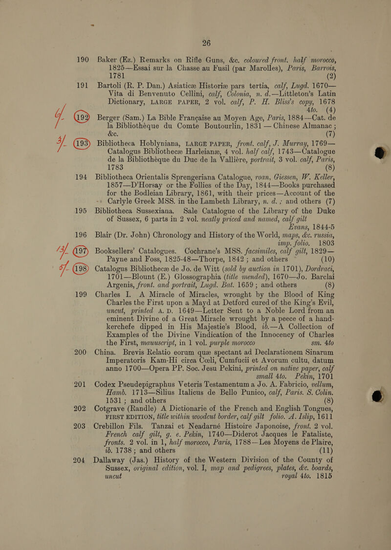 194 200 201 202 203 204 26 Baker (Ez.) Remarks on Rifle Guns, &amp;c. coloured front. half morocco, 1825—KEssai sur la Chasse au Fusil (par Marolles), Paris, Barrois, 1781 (2) Bartoli (R. P. Dan.) Asiaticee Historie pars tertia, calf, Lugd. 1670— Vita di Benvenuto Cellini, calf, Colonia, n. d.—Littleton’s Latin Dictionary, LARGE PAPER, 2 vol. calf, P. H. Bliss’s copy, 1678 4to. (4) Berger (Sam.) La Bible Francaise au Moyen Age, Paris, 1884—Cat. de la Bibliotheque du Comte Boutourlin, 1831 — Chinese Almanac ; &amp;e. ; (7) Bibliotheca Hoblyniana, LARGE PAPER, front. calf, J. Murray, 1769— Catalogus Bibliothece Harleianex, 4 vol. half calf, 1743—Catalogue de la Bibliothéque du Due de la Valliére, portrait, 3 vol. calf, Paris, 1783 (8) Bibliotheca Orientalis Sprengeriana Catalogue, roan, Giessen, W. Keller, 1857—D’Horsay or the Follies of the Day, 1844—Books purchased for the Bodleian Library, 1861], with their prices—Account of the Carlyle Greek MSS. in the Lambeth Library, n. d. ; and others (7) Bibliotheca Sussexiana. Sale Catalogue of the Library of the Duke of Sussex, 6 parts in 2 vol. neatly priced and named, calf gilt Evans, 1844-5 Blair (Dr. John) Chronology and History of the World, maps, dc. russia, emp. folio. 1803 Booksellers’ Catalogues. Cochrane’s MSS. facsimiles, calf gilt, 1829— Payne and Foss, 1825-48—Thorpe, 1842 ; and others (10) Catalogus Bibliothecz de Jo. de Witt (sold by auction in 1701), Dordraci, 1701—Blount (E.) Glossographia (title mended), 1670—Jo. Barclai Argenis, front. and portrait, Lugd. Bat. 1659 ; and others (8) Charles I. A Miracle of Miracles, wrought by the Blood of King Charles the First upon a Mayd at Detford cured of the King’s Evil, uncut, printed A.D. 1649—Letter Sent to a Noble Lord from an eminent Divine of a Great Miracle wrought by a peece of a hand- kerchefe dipped in His Majestie’s Blood, 1b.—A Collection of Examples of the Divine Vindication of the Innocency of Charles the First, mawuscript, in 1 vol. purple morocco sm. 4to China. Brevis Relatio eorum que spectant ad Declarationem Sinarum Imperatoris Kam-Hi circa Ceeli, Cumfucii et Avorum cultu, datum anno 1700—Opera PP. Soc. Jesu Pekini, printed on native paper, calf small 4to. Pekin, 1701 Codex Pseudepigraphus Veteris Testamentum a Jo. A. Fabricio, vellum, Hamb. 1713—Silius Italicus de Bello Punico, calf, Paris. S. Colin. 1531; and others (8) Cotgrave (Randle) A Dictionarie of the French and English Tongues, FIRST EDITION, title within woodcut border, calf gilt folio. A. Islip, 1611 Crebillon Fils. Tanzai et Neadarné Histoire Japonoise, front. 2 vol. French calf gilt, g. e. Pekin, 1740—Diderot Jacques le Fataliste, fronts. 2 vol. in 1, half morocco, Paris, 1788—Les Moyens de Plaire, ib. 1738 ; and others (11) Dallaway (Jas.) History of the Western Division of the County of Sussex, original edition, vol. I, map and pedigrees, plates, dc. boards, uncut royal 4to. 1815  