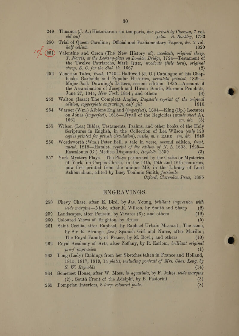 249 Thuanus (J. A.) Historiarum sui temporis, fine portrait by Chereau, 7 vol. old calf folio. S. Buckley, 1733 250 Trial of Queen Caroline ; Official and Parliamentary Papers, &amp;c. 2 vol. half vellum 1820 / A @ Valentine and Orson (The New History of), woodcuts, original sheep, | T. Norris, at the Looking-glass on London Bridge, 1724—Testament of the Twelve Patriarchs, black letter, woodcuts (title torn), original sheep, E. C. for the Stat. Co. 1667 (2) 252 Venetian Tales, front. 1740—Halliwell (J. O.) Catalogue of his Chap- books, Garlands and Popular Histories, privately printed, 1829— Major Jack Downing’s Letters, second edition, 1835—Account of the Assassination of Joseph and Hiram Smith, Mormon Prophets, June 27, 1844, New York, 1844; and others (8) 253 Walton (Isaac) The Compleat vor Bagster’s reprint of the original edition, copperplate engravings, calf gilt 1810 254 Warner (Wm.) Albions England (imperfect), 1604—King (Bp.) Lectures on Jonas (¢mperfect), 1618—Tryall of the Regicides (wants sheet A), 1661 sm. 4to. (3) 255 Wilson (Lea) Bibles, Testaments, Psalms, and other books of the Holy Scriptures in English, in the Collection of Lea Wilson (only 120 copes printed for private circulation), russia, m.e. RARE sm. 4to. 1845 256 Wordsworth (Wm.) Peter Bell, a tale in verse, second edition, front. uncut, 1819—Hamlet, reprint of the edition of N. L. 1603, 1825— Rascalonus (G.) Medics Disputatio, Heydelb. 1559 (3) 257 York Mystery Plays. The Plays performed by the Crafts or Mysteries of York, on Corpus Christi, in the 14th, 15th and 16th centuries, now first printed from the unique MS. in the Library of Lord Ashburnham, edited by Lucy Toulmin Smith, facsimile Oxford, Clarendon Press, 1885 ENGRAVINGS. 258 Chevy Chase, after E. Bird, by Jas. Young, brilliant impression with wide margins—Niobe, after R. Wilson, by Smith and Sharp (2) 259 Landscapes, after Poussin, by Vivares (6); and others (12) 260 Coloured Views of Brighton, by Bruce (5) 261 Saint Cecilia, after Raphael, by Raphael Urbain Massard ;- The same, by Sir R. Strange, jine ; Spanish Girl and Nurse, after Murillo ; The Royal Family of France, by M. Bovi; and others (10) 262 Royal Academy of Arts, after Zoffany, by R. Earlom, brilliant original proof impression (1) 263 Long (Lady) Etchings from her Sketches taken in France and Holland, 1815, 1817, 1819, 14 plates, including portrait of Mrs. Chas. Long, by S. W. Reynolds (14) 264 Somerset House, after W. Moss, in aquatinia, by F. Jukes, wide margins (2); South Front of the Adelphi, by B. Pastorini (3) 265 Pompeian Interiors, 8 large coloured plates (8)