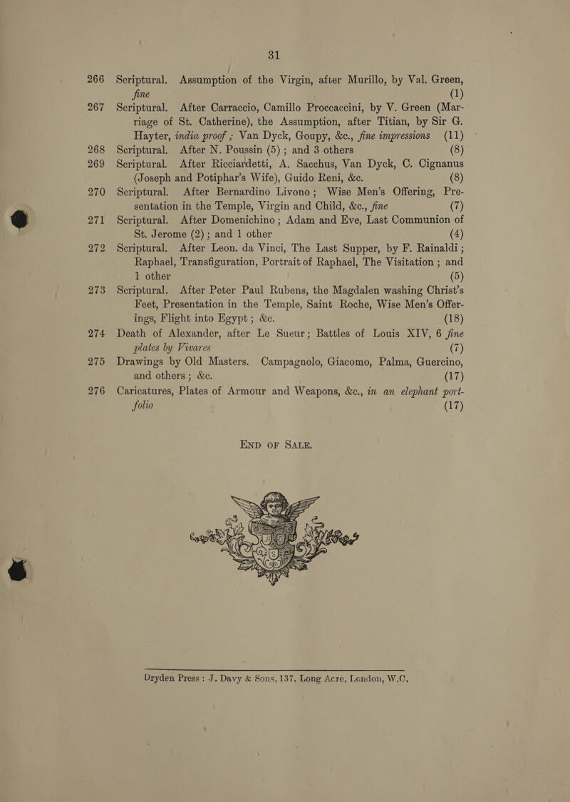 267 268 269 270 271 272 273 274 275 276 31 fine (1) Scriptural. After Carraccio, Camillo Proccaccini, by V. Green (Mar- riage of St. Catherine), the Assumption, after Titian, by Sir G. Hayter, india proof ; Van Dyck, Goupy, &amp;c., jine impressions (11) Scriptural. After N. Poussin (5); and 3 others (8) Scriptural. After Ricciardetti, A. Sacchus, Van Dyck, C. Cignanus (Joseph and Potiphar’s Wife), Guido Reni, &amp;c. (8) Scriptural. After Bernardino Livono; Wise Men’s Offering, Pre- sentation in the Temple, Virgin and Child, &amp;c., fine (7) Scriptural. After Domenichino ; Adam and Eve, Last Communion of St. Jerome (2); and 1 other (4) Scriptural. After Leon. da Vinci, The Last Supper, by F. Rainaldi ; Raphael, Transfiguration, Portrait of Raphael, The Visitation ; and 1 other (5) Scriptural. After Peter Paul Rubens, the Magdalen washing Christ’s Feet, Presentation in the Temple, Saint Roche, Wise Men’s Offer- ings, Flight into Egypt; &amp;e. (18) Death of Alexander, after Le Sueur; Battles of Louis XIV, 6 jine plates by Vivares (7) Drawings by Old Masters. Campagnolo, Giacomo, Palma, Guercino, and others ; We. (17) Caricatures, Plates of Armour and Weapons, &amp;c., in an elephant port- folio (17)  Dryden Press: J. Davy &amp; Sons, 137, Long Acre, London, W.C,