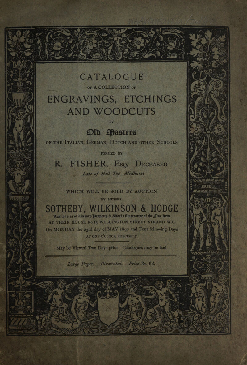  CATALOGUE or A COLLECTION or ENGRAVINGS, ETCHINGS AND WOODCUTS BY Old Masters f OF THE ITALIAN; GERMAN, DUTCH AND OTHER SCHOOLS We ; ' FORMED BY R. FISHER, Eso. Deceasep Late of Hill Top Midhurst  WHICH WILL BE SOLD BY AUCTION BY MESSRS. May be Viewed Two Days prior Catalogues may be had Large Paper. Illustrated. Price 3s. 6d. SESS CE i 5 Wa © wi! 