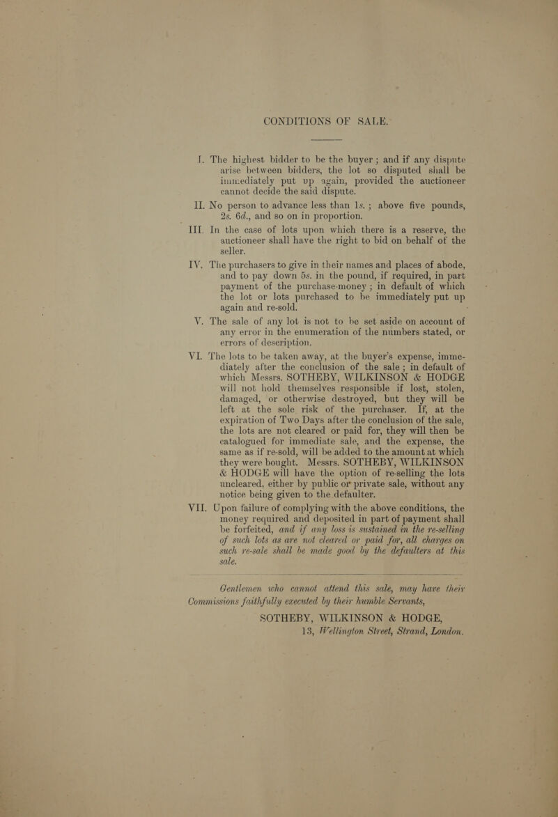 CONDITIONS OF SALE. I. The highest bidder to be the buyer ; and if any dispute arise between bidders, the lot so disputed shall be immediately put vp again, provided the auctioneer cannot decide the said dispute. II. No person to advance less than 1s. ; above five pounds, 2s, 6d., and so on in proportion. III. In the case of lots upon which there is a reserve, the auctioneer shall have the right to bid on behalf of the seller. IV. The purchasers to give in their names and places of abode, and to pay down 5s. in the pound, if required, in part payment of the purchase-money ; in default of which again and re-sold. V. The sale of any lot is not to be set aside on account of any error in the enumeration of the numbers stated, or errors of description. VI. The lots to be taken away, at the buyer’s expense, imme- diately after the conclusion of the sale ; in default of which Messrs. SOTHEBY, WILKINSON &amp; HODGE will not hold themselves responsible if lost, stolen, damaged, or otherwise destroyed, but they will be left at the sole risk of the purchaser. If, at the expiration of Two Days after the conclusion of the sale, the lots are not cleared or paid for, they will then be catalogued for immediate sale, and the expense, the same as if re-sold, will be added to the amount at which they were bought. Messrs. SOTHEBY, WILKINSON &amp; HODGE will have the option of re-selling the lots uncleared, either by public or private sale, without any notice being given to the defaulter. VII. Upon failure of complying with the above conditions, the money required and deposited in part of payment shall be forfeited, and if any loss is sustained in the re-selling of such lots as are not cleared or paid for, all charges on such re-sale shall be made good by the defaulters at this sale.  Gentlemen who cannot attend this sale, may have their Commissions faithfully executed by their humble Servants, SOTHEBY, WILKINSON &amp; HODGE, 13, Wellington Street, Strand, London.