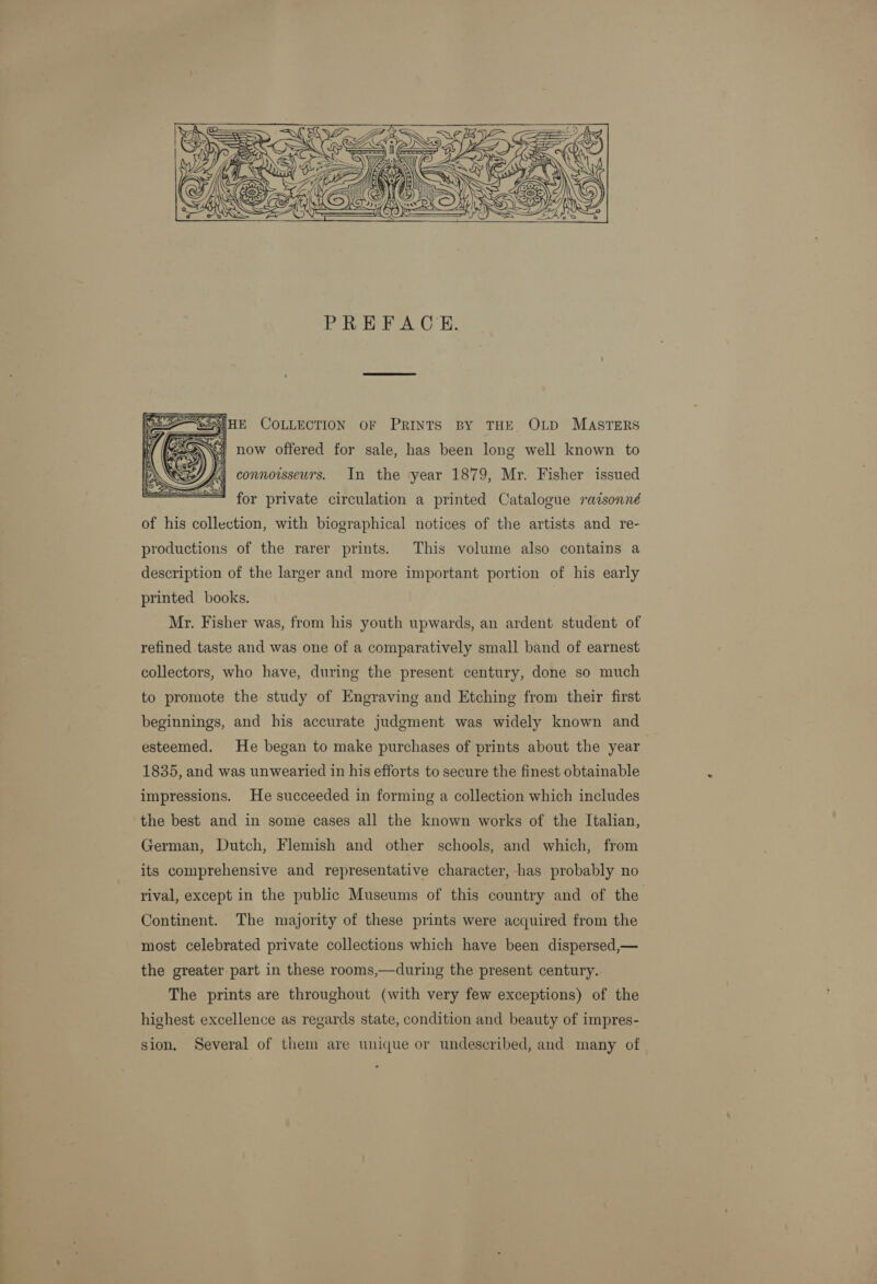    for private circulation a printed Catalogue ratsonné of his collection, with biographical notices of the artists and re- productions of the rarer prints. This volume also contains a description of the larger and more important portion of his early printed books. My. Fisher was, from his youth upwards, an ardent student of refined taste and was one of a comparatively small band of earnest collectors, who have, during the present century, done so much to promote the study of Engraving and Etching from their first beginnings, and his accurate judgment was widely known and esteemed. He began to make purchases of prints about the year 1835, and was unwearied in his efforts to secure the finest obtainable impressions. He succeeded in forming a collection which includes the best and in some cases all the known works of the Italian, German, Dutch, Flemish and other schools, and which, from its comprehensive and representative character, has probably no rival, except in the public Museums of this country and of the Continent. The majority of these prints were acquired from the most celebrated private collections which have been dispersed,— the greater part in these rooms,—during the present century. The prints are throughout (with very few exceptions) of the highest excellence as regards state, condition and beauty of impres- sion, Several of them are unique or undescribed, and many of