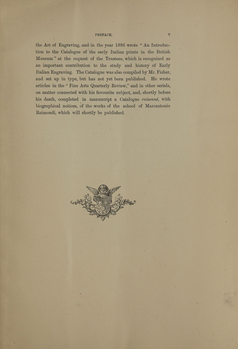 PREFACE. a the Art of Engraving, and in the year 1886 wrote “ An Introduc- tion to the Catalogue of the early Italian prints in the British Museum” at the request of the Trustees, which is recognised as an important contribution to the study and history of Early Italian Engraving. The Catalogue was also compiled by Mr. Fisher, and set up in type, but has not yet been published. He wrote articles in the “ Fine Arts Quarterly Review,” and in other serials, on matter connected with his favourite subject, and, shortly before his death, completed in manuscript a Catalogue raisonné, with biographical notices, of the works of the school of Marcantonio Raimondi, which will shortly be published. 