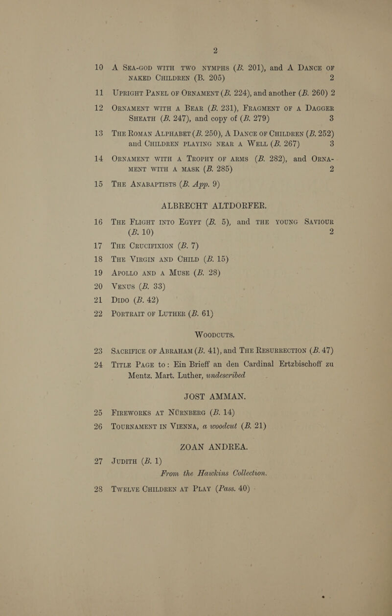 14 15 2 A SEA-GOD WITH TWO NYMPHS (B. 201), and A DANCE OF NAKED CHILDREN (B. 205) 2 UPRIGHT PANEL OF ORNAMENT (B, 224), and another (B. 260) 2 ORNAMENT WITH A BEAR (BZ. 231), FRAGMENT OF A DAGGER SHEATH (B. 247), and copy of (B. 279) 3 THE RoMAN ALPHABET (B. 250), A DANCE OF CHILDREN (B, 252) aud CHILDREN PLAYING NEAR A WELL (B. 267) 3 ORNAMENT WITH A TROPHY OF ARMS (B. 282), and ORNA- MENT WITH A MASK (B. 285) 2 THE ANABAPTISTS (B. App. 9) ALBRECHT ALTDORFER. THE Fuicut into Eeypr (B. 5), and THE YOUNG SAVIOUR (B. 10) 2 THE CrucrIFIxION (B. 7) THE VIRGIN AND CHILD (B. 15) APOLLO AND A MusE (B. 28) VENUS (B. 33) Dipo (B. 42) PoRTRAIT OF LUTHER (B. 61) WOoDcuvuTSs. SACRIFICE OF ABRAHAM (B. 41), and THE RESURRECTION (B. 47) TrtLE PAGE to: Ein Brieff an den Cardinal Ertzbischoff zu Mentz. Mart. Luther, undescribed JOST AMMAN. FIREWORKS AT NURNBERG (BS. 14) TOURNAMENT IN VIENNA, a@ woodcut (B. 21) ZOAN ANDREA. JuDITH (BS. 1) From the Hawkins Collection. TWELVE CHILDREN AT PLAY (Pass. 40) -