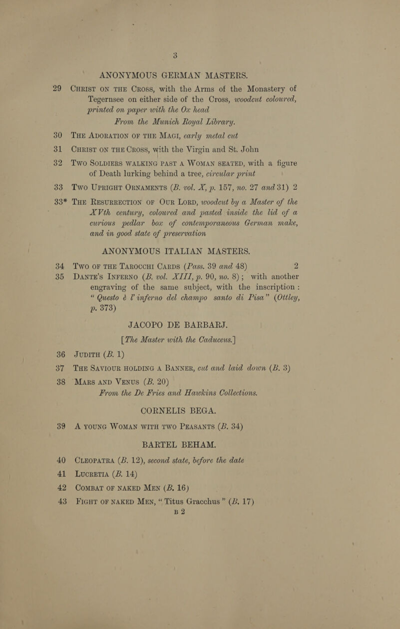 29 33 33* 34 36 37 38 39 40 41 42 43 3 ANONYMOUS GERMAN MASTERS. CHRIST ON THE Cross, with the Arms of the Monastery of Tegernsee on either side of the Cross, woodeut colowred, printed on paper with the Ox head From the Munich Royal Inbrary. THE ADORATION OF THE MAGI, early metal cut CHRIST ON THE Cross, with the Virgin and St. John Two SOLDIERS WALKING PAST A WOMAN SEATED, with a figure of Death lurking behind a tree, circular print Two UpriGHT ORNAMENTS (B. vol. X, p. 157, no. 27 and 31) 2 THE RESURRECTION OF OuR LoRD, woodcut by a Master of the XVth century, coloured and pasted inside the lid of a curious pedlar box of contemporaneous German make, and in good state of preservation ANONYMOUS ITALIAN MASTERS. Two OF THE TAROCCHI CARDS (Pass. 39 and 48) 2 DANTE’S INFERNO (B. vol. XIII, p. 90, no. 8); with another engraving of the same subject, with the inscription : “ Questo 6 L inferno del champo santo di Pisa” (Ottley, p. 373) JACOPO DE BARBARJ. [The Master with the Caduceus. | JuDITH (B. 1) THE SAVIOUR HOLDING A BANNER, cut and laid down (B. 3) MArs AND VENUS (JB. 20) From the De Fries and Hawkins Collections. CORNELIS BEGA. A younG WoMAN WITH TWo PEASANTS (B. 34) BARTEL BEHAM. CLEOPATRA (B. 12), second state, before the date Lucretia (B. 14) COMBAT OF NAKED MEN (B., 16) FIGHT OF NAKED Mev, “ Titus Gracchus ” (2B, 17) B2
