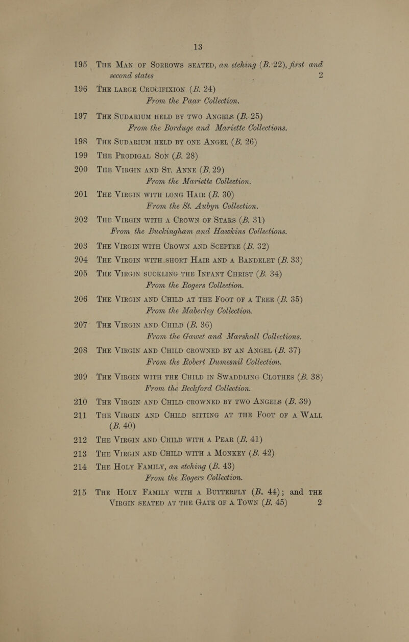 195 196 197 198 13 THE MAN OF SORROWS SEATED, an etching (B. 22), first and second states THE LARGE CRUCIFIXION (B. 24) From the Paar Collection. THE SUDARIUM HELD BY TWO ANGELS (B.. 25) From the Borduge and Mariette Collections. THE SUDARIUM HELD BY ONE ANGEL (B. 26) THE Propica Sow (B. 28) THE VIRGIN AND St. ANNE (B. 29) From the Mariette Collection. THE VIRGIN WITH LONG Harr (B. 30) From the St. Aubyn Collection. THE VIRGIN WITH A CROWN OF Stars (B. 31) From the Buckingham and Hawkins Collections. THE VIRGIN WITH CROWN AND SCEPTRE (B. 32) THE VIRGIN WITH.SHORT HAIR AND A BANDELET (B. 33) THE VIRGIN SUCKLING THE INFANT CurIsT (B. 34) From the Rogers Collection. THE VIRGIN AND CHILD AT THE Foot oF A TREE (B. 35) From the Maberley Collection. THE VIRGIN AND CHILD (B. 36) From the Gawet and Marshall Collections. THE VIRGIN AND CHILD CROWNED BY AN ANGEL (B. 37) From the Robert Dumesnil Collection. THE VIRGIN WITH THE CHILD IN SWADDLING CLOTHES (B. 38) From the Beckford Collection. THE VIRGIN AND CHILD CROWNED BY TWO ANGELS (B. 39) THE VIRGIN AND CHILD SITTING AT THE Foot oF A WALL (B. 40) THE VIRGIN AND CHILD WITH A PEAR (JS. 41) THE VIRGIN AND CHILD wiTH A Monkey (B. 42) Tuer Hoty Famity, an etching (Bb. 43) From the Rogers Collection. THE Hoty Famity with A BUTTERFLY (B. 44); and THE VIRGIN SEATED AT THE GATE OF A Town (B. 45) 2