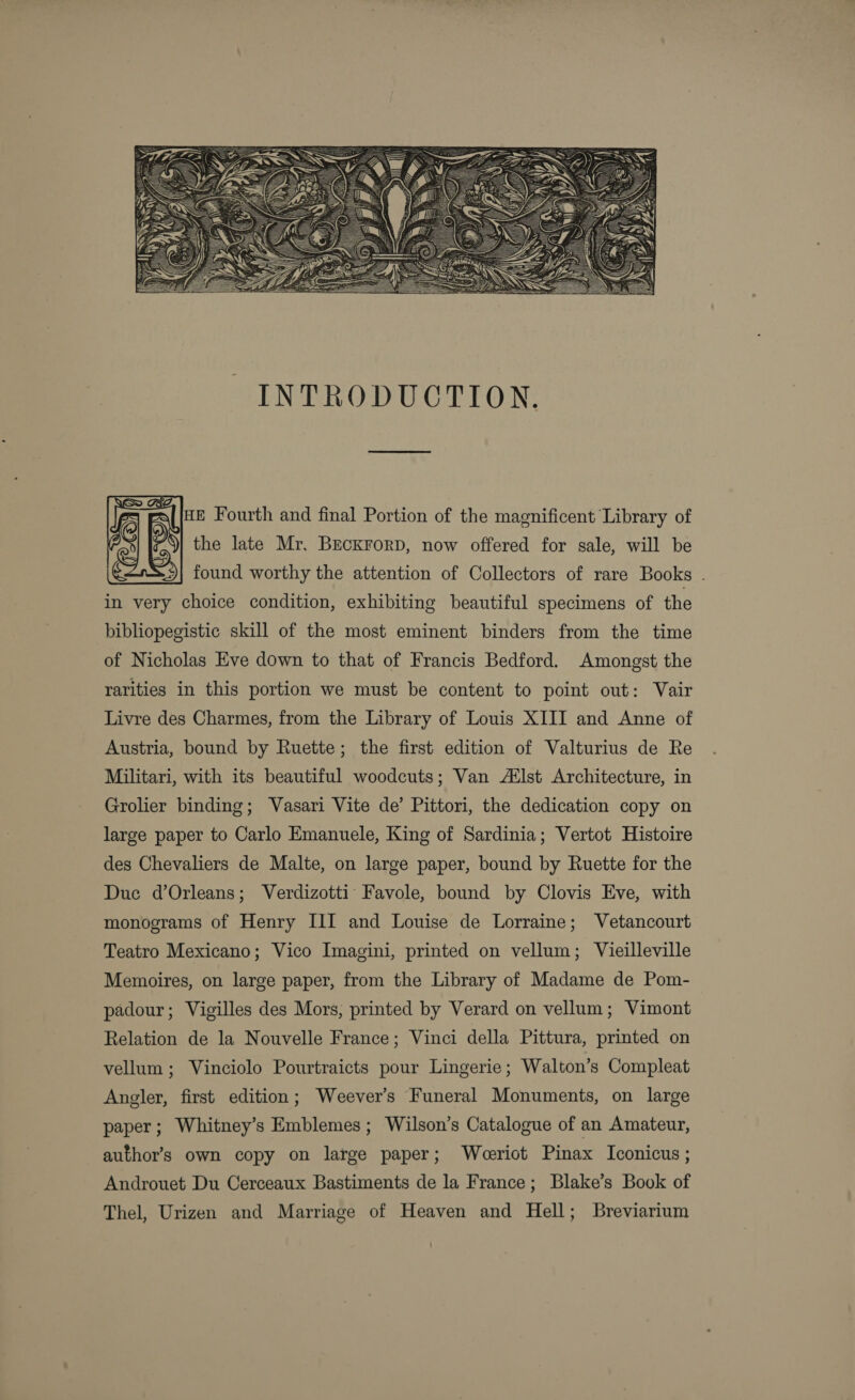   ue Fourth and final Portion of the magnificent Library of the late Mr, BeckrorpD, now offered for sale, will be found worthy the attention of Collectors of rare Books . in very choice condition, exhibiting beautiful specimens of the bibliopegistic skill of the most eminent binders from the time of Nicholas Eve down to that of Francis Bedford. Amongst the rarities in this portion we must be content to point out: Vair Livre des Charmes, from the Library of Louis XIII and Anne of Austria, bound by Ruette; the first edition of Valturius de Re Militari, with its beautiful woodcuts; Van AXlst Architecture, in Grolier binding; Vasari Vite de’ Pittori, the dedication copy on large paper to Carlo Emanuele, King of Sardinia; Vertot Histoire des Chevaliers de Malte, on large paper, bound by Ruette for the Due d’Orleans; Verdizotti: Favole, bound by Clovis Eve, with monograms of Henry III and Louise de Lorraine; Vetancourt Teatro Mexicano; Vico Imagini, printed on vellum; Vieilleville Memoires, on large paper, from the Library of Madame de Pom- padour; Vigilles des Mors, printed by Verard on vellum; Vimont Relation de la Nouvelle France; Vinci della Pittura, printed on vellum; Vinciolo Pourtraicts pour Lingerie; Walton’s Compleat Angler, first edition; Weever’s Funeral Monuments, on large paper; Whitney’s Emblemes; Wilson’s Catalogue of an Amateur, author’s own copy on large paper; Weeriot Pinax Iconicus ; Androuet Du Cerceaux Bastiments de la France; Blake’s Book of Thel, Urizen and Marriage of Heaven and Hell; Breviarium