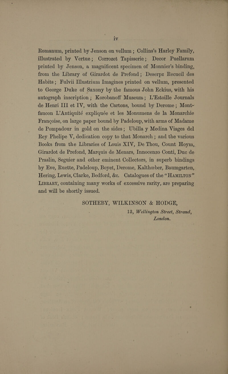 iv Romanum, printed by Jenson on vellum ; Collins’s Harley Family, illustrated by Vertue; Corrozet Tapisserie; Decor Puellarum printed by Jenson, a magnificent specimen of Monnier’s binding, from the Library of Girardot de Prefond; Deserpz Recueil des Habits ; Fulvii Ilustrium Imagines printed on vellum, presented to George Duke of Saxony by the famous John Eckius, with his autograph inscription ; Korobanoff Museum; L’Estoille Journals de Henri III et IV, with the Cartons, bound by Derome; Mont- faucon L’Antiquité expliquée et les Monumens de la Monarchie Francoise, on large paper bound by Padeloup, with arms of Madame de Pompadour in gold on the sides; Ubilla y Medina Viages del Rey Phelipe V, dedication copy to that Monarch ; and the various Books from the Libraries of Louis XIV, De Thou, Count Hoym, Girardot de Prefond, Marquis de Menars, Innocenzo Conti, Duc de Praslin, Seguier and other eminent Collectors, in superb bindings by Eve, Ruette, Padeloup, Boyet, Derome, Kalthceber, Baumgarten, Hering, Lewis, Clarke, Bedford, &amp;. Catalogues of the “HAMILTON” LIBRARY, containing many works of excessive rarity, are preparing and will be shortly issued. SOTHEBY, WILKINSON &amp; HODGE, 13, Wellington Street, Strand, London.