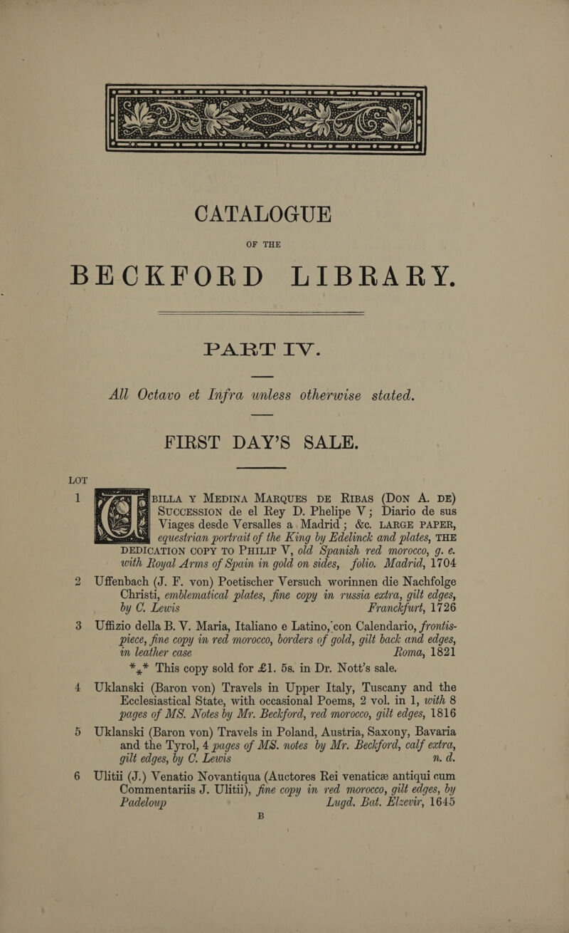  CATALOGUE OF THE BECKFORD LIBRARY.  PART IV. All Octavo et Infra unless otherwise stated. FIRST DAY’S SALE. 7/8] FAIBILLA Y MEDINA MARQUES DE RIBAS (DON A. DE) 4 fa) SUCCESSION de el Rey D. Phelipe V; Diario de sus gous Viages desde Versalles a. Madrid ; &amp;. LARGE PAPER, aomntiess equestrian portrait of the King by Edelinck and plates, THE DEDICATION CoPY TO PHILIP V, old Spanish red morocco, g. with Royal Arms of Spain in gold on sides, folio. Madrid, 1704 2 Uffenbach (J. F. von) Poetischer Versuch worinnen die Nachfolge Christi, emblematical plates, fine copy in russia extra, gilt edges, by C. Lewis Franckfurt, 1726 3 Uffizio della B. V. Maria, Italiano e Latino, con Calendario, frontis- prece, fine copy in red morocco, borders of gold, gilt back and edges, in leather case Roma, 1821 *.* This copy sold for £1. 5s. in Dr. Nott’s sale. 4 Uklanski (Baron von) Travels in Upper Italy, Tuscany and the Ecclesiastical State, with occasional Poems, 2 vol. in 1, with 8 pages of MS. Notes by Mr. Beckford, red morocco, gilt edges, 1816 5 Uklanski (Baron von) Travels in Poland, Austria, Saxony, Bavaria and the Tyrol, 4 pages of MS. notes by Mr. Beckford, calf extra, gut edges, by C. Lewis n. d. 6 Ulitii (J.) Venatio Novantiqua (Auctores Rei venatice antiqui cum Commentariis J. Ulitii), fine copy in red morocco, gilt edges, by Padeloup Lugd. Bat. Elzevir, 1645 B  