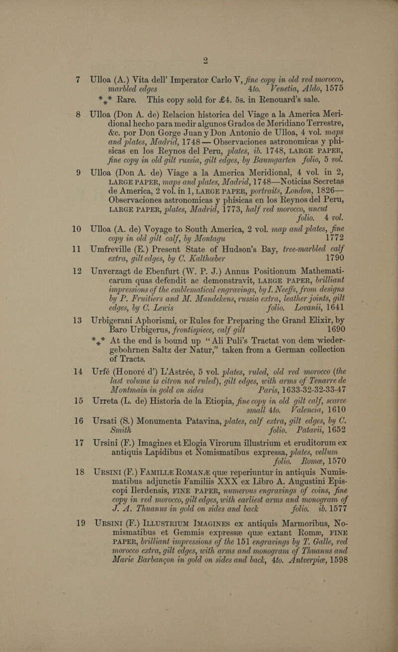 10 11 12 13 14 15 16 A 18 19 2 Ulloa (A.) Vita dell’ Imperator Carlo V, jine copy in old red morocco, marbled edges 4to. Venetia, Aldo, 1575 *.* Rare. This copy sold for £4. 5s. in Renouard’s sale. Ulloa (Don A. de) Relacion historica del Viage a la America Meri- dional hecho para medir algunos Grados de Meridiano Terrestre, &amp;c. por Don Gorge Juan y Don Antonio de Ulloa, 4 vol. maps and plates, Madrid, 1748 — Observaciones astronomicas y phi- sicas en los Reynos del Peru, plates, ib. 1748, LARGE PAPER, Jine copy in old gilt russia, gilt edges, by Baumgar ten folio, 5 vol. Ulloa (Don A. de) Viage a la America Meridional, 4 vol. in 2, LARGE PAPER, maps and plates, Madrid, 17 48—Noticias Secretas de America, 2 vol. in 1, LARGE PAPER, portraits, London, 1826— Observaciones astronomicas y phisicas en los Reynos del Peru, LARGE PAPER, plates, Madrid, 1773, half red morocco, wncut folio. 4 vol. Ulloa (A. de) Voyage to South America, 2 vol. map and ae th copy in old gilt calf, by Montagu 172 Umfreville (E.) Present State of Hudson’s Bay, ees ca extra, gilt edges, by C. Kaltheber 1790 Unverzagt de Ebenfurt (W. P. J.) Annus Positionum Mathemati- carum quas defendit ac demonstravit, LARGE PAPER, brilliant impressions of the emblematical engravings, by I. Neeffs, from designs by P. Fruitiers and M. Mandekens, russia extra, leather joints, gilt edges, by C. Lewis folio, Lovanit, 1641 Urbigerani Aphorismi, or Rules for Preparing the Grand Elixir, by Baro Urbigerus, frontispiece, calf gilt 1690 *,* At the end is bound up “Adi Puli’s Tractat von dem ‘wieder- gebohrnen Saltz der Natur,” taken from a German collection of Tracts. Urté (Honoré d’) L’Astrée, 5 vol. plates, ruled, old red morocco (the last volume is citron not ruled), gilt edges, with arms of Tenarre de Monimain in gold on sides Paris, 1633-32-32-33-47 small 4to. Valencia, 1610 Ursati (S.) Monumenta Patavina, plates, calf extra, gilt edges, by C. Smith folio. Patavii, 1652 Ursini (F.) Imagines et Elogia Virorum illustrium et eruditorum ex antiquis Lapidibus et Nomismatibus expressa, plates, vellum folio. Rome, 1570 UrsInI (F.) FAMILL® ROMAN que reperiuntur in antiquis Numis- matibus adjunctis Familiis XXX ex Libro A. Augustini Epis- copi Ilerdensis, FINE PAPER, numerous engravings of coins, fine coPy y im red morocco, gilt edges, ‘with earliest arms and monogram of J. A. Thuanus in gold on sides and back folio. 1b.1577 UrsInI (F.) ILLUSTRIUM IMAGINES ex antiquis Marmoribus, No- mismatibus et Gemmis expresse que extant Rome, FINE PAPER, brilliant impressions of the 151 engravings by T. Galle, red morocco extra, gut edges, with arms and monogram of Thuanus and Marie Barbancon i in gold on sides and back, 4to. Antverpie, 1598