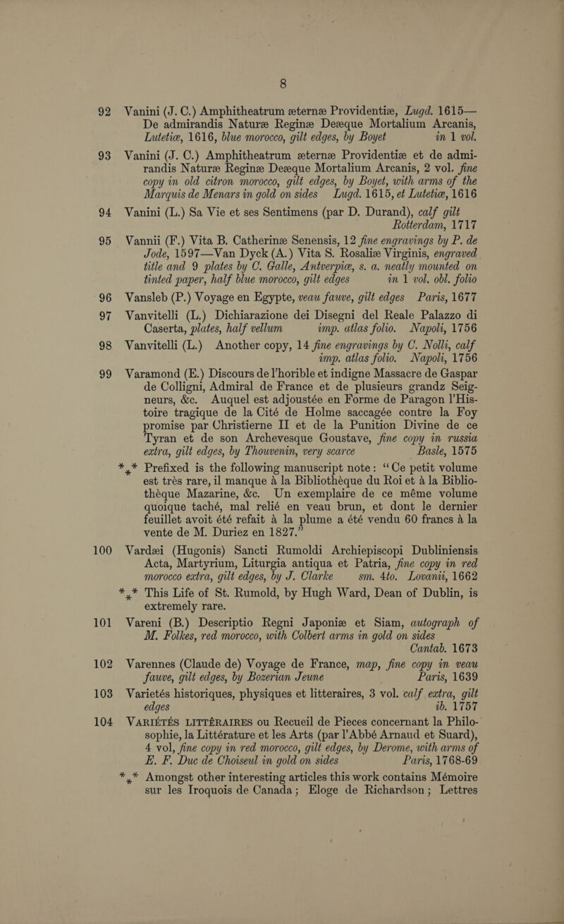 92 93 94 95 96 ye 98 99 100 101 102 103 104 8 Vanini (J. C.) Amphitheatrum eterne Providentiz, Lugd. 1615— De admirandis Nature Regine Dezque Mortalium Arcanis, Lutetice, 1616, blue morocco, gilt edges, by Boyet in 1 vol. Vanini (J. C.) Amphitheatrum eterne Providentize et de admi- randis Nature Regine Desque Mortalium Arcanis, 2 vol. fine copy in old citron morocco, gilt edges, by Boyet, with arms of the Marquis de Menars in gold on sides Lugd. 1615, et Lutetie, 1616 Vanini (L.) Sa Vie et ses Sentimens (par D. Durand), calf gilt Rotterdam, 1717 Vannii (F.) Vita B. Catherinz Senensis, 12 fine engravings by P. de Jode, 1597—Van Dyck (A.) Vita S. Rosaliz Virginis, engraved title and 9 plates by C. Galle, Antverpie, s. a. neatly mounted on tinted paper, half blue morocco, gilt edges im 1 vol. obl. folio Vansleb (P.) Voyage en Egypte, veau fauve, gilt edges Paris, 1677 Vanvitelli (L.) Dichiarazione dei Disegni del Reale Palazzo di Caserta, plates, half vellum ump. utlas folio. Napoli, 1756 Vanvitelli (L.) Another copy, 14 fine engravings by C. Nolli, calf ump. atlas folio. Napoli, 1756 Varamond (E.) Discours de Vhorible et indigne Massacre de Gaspar de Colligni, Admiral de France et de plusieurs grandz Seig- neurs, &amp;c. Auquel est adjoustée en Forme de Paragon I’His- toire tragique de la Cité de Holme saccagée contre la Foy promise par Christierne II et de la Punition Divine de ce Tyran et de son Archevesque Goustave, jine copy im russia extra, gilt edges, by Thowvenin, very scarce Basle, 1575 est trés rare, il manque a la Bibliotheque du Roiet a la Biblio- théque Mazarine, &amp;c. Un exemplaire de ce méme volume quoique taché, mal relié en veau brun, et dont le dernier feuillet avoit été refait 4 la plume a été vendu 60 francs a la vente de M. Duriez en 1827.” Vardei (Hugonis) Sancti Rumoldi Archiepiscopi Dubliniensis Acta, Martyrium, Liturgia antiqua et Patria, fine copy in red morocco extra, gilt edges, by J. Clarke sm. 4to. Lovanu, 1662 *,* This Life of St. Rumold, by Hugh Ward, Dean of Dublin, is extremely rare. Vareni (B.) Descriptio Regni Japoniz et Siam, autograph of M. Folkes, red morocco, with Colbert arms in gold on sides Cantab. 1673 Varennes (Claude de) Voyage de France, map, fine copy in veau fauve, gilt edges, by Bozerian Jeune Paris, 1639 Varietés historiques, physiques et litteraires, 3 vol. calf extra, gilt edges ib. 1757 VARIETES LITTR&amp;RAIRES ou Recueil de Pieces concernant la Philo- sophie, la Littérature et les Arts (par ! Abbé Arnaud et Suard), 4 vol, fine copy nm red morocco, gilt edges, by Derome, with arms of EL. F. Due de Choiseul vn gold on sides Paris, 1768-69 *,* Amongst other interesting articles this work contains Mémoire sur les Iroquois de Canada; Eloge de Richardson; Lettres