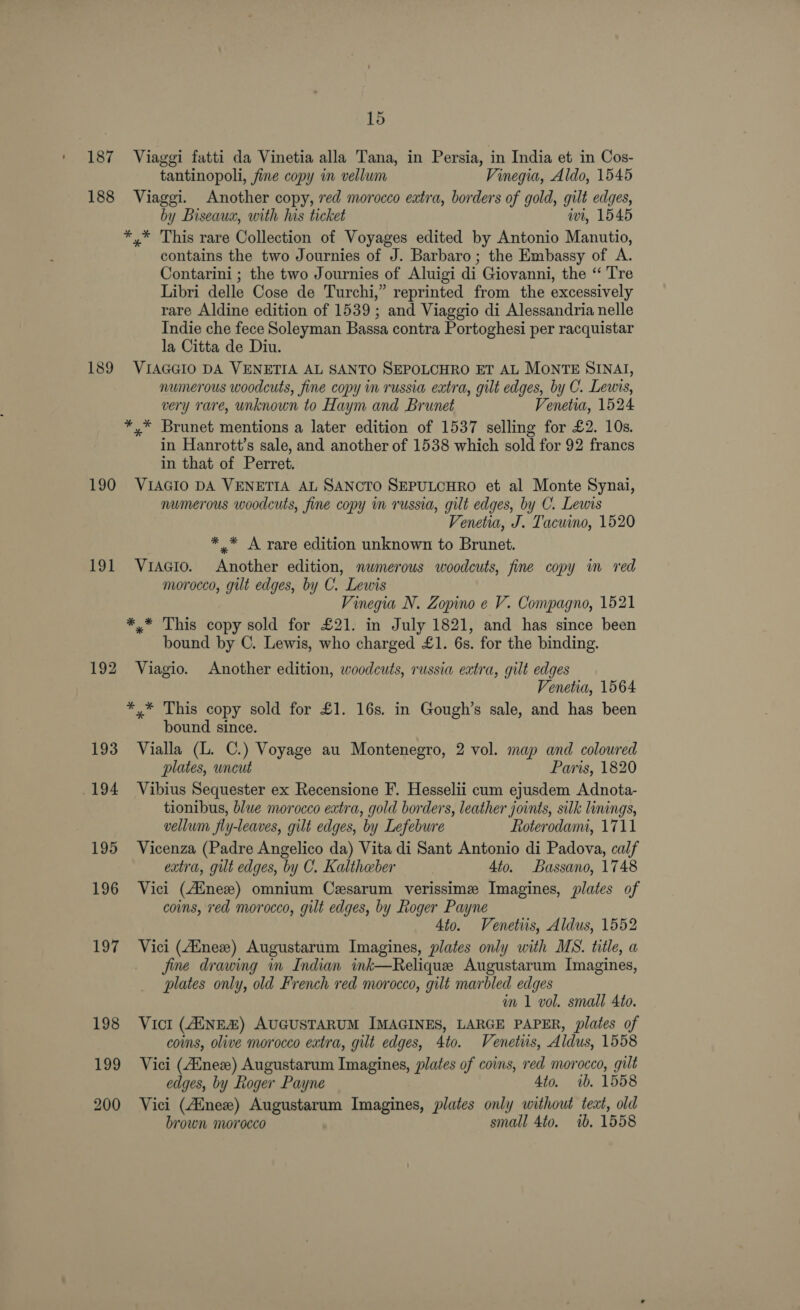 187 188 189 190 191 196 199 200 15 Viaggi fatti da Vinetia alla Tana, in Persia, in India et in Cos- tantinopoli, fine copy im vellum Vinegia, Aldo, 1545 Viaggi. Another copy, red morocco extra, borders of gold, gilt edges, by Biseaux, with his ticket iwi, 1545 *,* This rare Collection of Voyages edited by Antonio Manutio, contains the two Journies of J. Barbaro; the Embassy of A. Contarini ; the two Journies of Aluigi di Giovanni, the “ Tre Libri delle Cose de Turchi,” reprinted from the excessively rare Aldine edition of 1539; and Viaggio di Alessandria nelle Indie che fece Soleyman Bassa contra Portoghesi per racquistar la Citta de Diu. VIAGGIO DA VENETIA AL SANTO SEPOLCHRO ET AL MONTE SINAI, numerous woodcuts, fine copy in russia extra, gilt edges, by C. Lewis, very rare, unknown to Haym and Brunet Venetia, 1524 *,* Brunet mentions a later edition of 1537 selling for £2. 10s. in Hanrott’s sale, and another of 1538 which sold for 92 francs in that of Perret. VIAGIO DA VENETIA AL SANCTO SEPULCHRO et al Monte Synai, numerous woodcuts, fine copy nm russia, gilt edges, by C. Lewis Venetia, J. Tacuino, 1520 * * A rare edition unknown to Brunet. Vracio. Another edition, numerous woodcuts, fine copy im red morocco, gilt edges, by C. Lewis Vinegia N. Zopino e V. Compagno, 1521 *,* This copy sold for £21. in July 1821, and has since been bound by C. Lewis, who charged £1. 6s. for the binding. Viagio. Another edition, woodcuts, russia extra, gilt edges Venetia, 1564 *,* This copy sold for £1. 16s. in Gough’s sale, and has been bound since. Vialla (L. C.) Voyage au Montenegro, 2 vol. map and coloured plates, wncut Paris, 1820 Vibius Sequester ex Recensione F. Hesselii cum ejusdem Adnota- tionibus, blue morocco extra, gold borders, leather joints, silk linings, vellum fly-leaves, gilt edges, by Lefebure Roterodami, 1711 Vicenza (Padre Angelico da) Vita di Sant Antonio di Padova, calf extra, gilt edges, by C. Kalthaber Ato. Bassano, 1748 Vici (Ainez) omnium Cesarum verissime Imagines, plates of coins, red morocco, gilt edges, by Roger Payne Ato. Venetus, Aldus, 1552 Vici (Ainez) Augustarum Imagines, plates only with MS. title, a fine drawing i Indian ink—Relique Augustarum Imagines, plates only, old French red morocco, gilt marbled edges im 1 vol. small Ato. Vict (AUNEZ) AUGUSTARUM IMAGINES, LARGE PAPER, plates of coins, olive morocco extra, gilt edges, 4to. Venetus, Aldus, 1558 Vici (Aunex) Augustarum Imagines, plates of coins, red morocco, gilt edges, by Roger Payne 4to. ib. 1558 Vici (Aine) Augustarum Imagines, plates only without teat, old brown morocco small 4to. ib. 1558