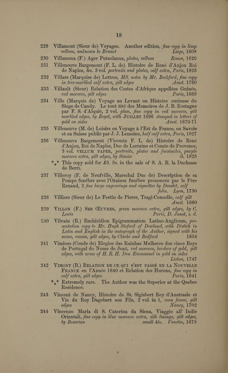229 237 241 244 18 Villamont (Sieur de) Voyages. Another edition, fine copy in limp vellum, unknown to Brunet Liege, 1608 Villamena (F.) Ager Puteolanus, plates, vellum Rome, 1620 Villeneuve Bargemont (F. L. de) Histoire de René d’Anjou Roi de Naples, &amp;c. 3 vol. portraits and plates, calf extra, Paris, 1825 Villars (Marquise de) Lettres, MS. notes by Mr. Beckford, fine copy in tree-marbled calf extra, gilt edges Amst. 1760 Villault (Sieur) Relation des Costes d’Afrique appellées Guinée, ved morocco, gut edges Paris, 1669 Ville (Marquis de) Voyage au Levant ou Histoire curieuse du Siege de Candy. Le tout tiré des Memoires de J. B. Rostagne par F. 8S. dAlquié, 2 vol. plan, fine copy in red morocco, gilt marbled edges, by Boyet, with JUILLET 1696 stamped in letters of gold on sides Amst. 1670-71 Villeneuve (M. de) Loisirs ou Voyage a |’Est de France, en Savoie et en Suisse publié par J. J. Lemoine, half calf extra, Paris, 1827 Villeneuve Bargemont (Vicomte F. L. de) Histoire de René d’Anjou, Roi de Naples, Duc de Lorraine et Comte de Provence, 3 vol. VELLUM PAPER, portraits, plates and facsimiles, purple morocco extra, gilt edges, by Simier ib, 1825 *,* This copy sold for £5. 5s. in the sale of S. A. R. la Duchesse de Berri. Villeroy (F. de Neufville, Marechal Duc de) Description de sa Pompe funébre avec l’Oraison funébre prononcée par le Pére Renaud, 2 fine large engravings and vignettes by Daudet, calf folio. Lyon, 1730 Villiers (Sieur de) Le Festin de Pierre, Tragi-Comedie, calf gilt Amst. 1660 VILLON (F.) SES CHUVRES, green morocco extra, gilt edges, by C. Lewis Paris, D. Janot, s. d. Vilvain (R.) Enchiridion Epigrammatum Latino-Anglicum, pre- sentation copy to Mr. Hugh Stoford of Dowland, with Distich in Latin and English in the autograph of the Author, signed with his name, russia, gilt edges, by Clarke and Bedford 1654 Vimioso (Conde de) Elogios das Rainhas Mulheres dos cinco Reys de Portugal do Nome de Joa6, red morocco, borders of gold, gilt edges, with arms of H. Rh. H. Don Emmanuel in gold on sides Lisboa, 1747 VIMONT (B.) RELATION DE CE QUI S’EST PASSE EN LA NOUVELLE FRANCE en l|’Année 1640 et Relation des Hurons, jine copy in calf extra, gilt edges Paris, 1641 *,* Extremely rare. The Author was the Superior at the Quebec Residence. Vincent de Nancy, Histoire de St. Sigisbert Roy d’Austrasie et Vie du Roy Dagobert son Fils, 2 vol. in 1, veaw fauve, gilt edges Naney, 1702 Vincenzo Maria di S. Caterina da Siena, Viaggio all’ Indie Orientali, fine copy in blue morocco extra, silk linings, gilt edges, by Bozerian small 4to. Venetia, 1678