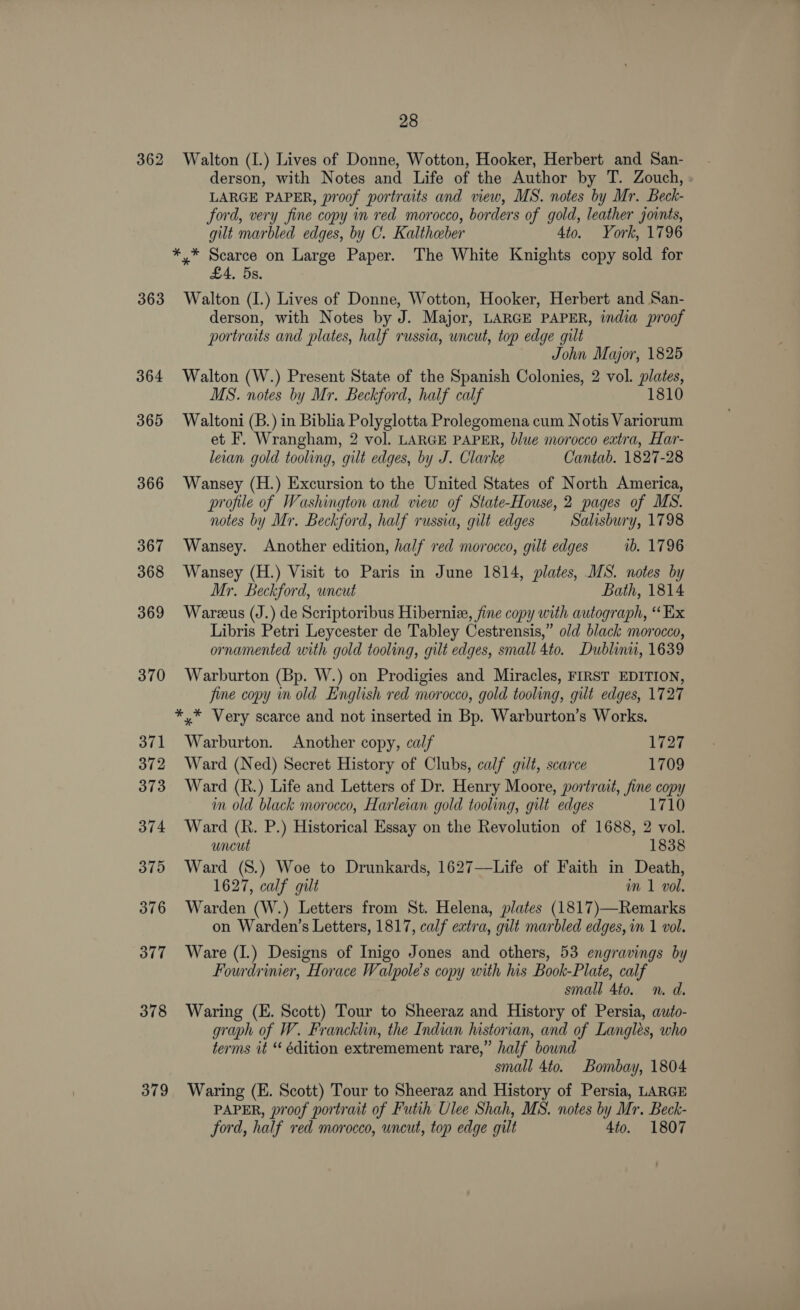 362 363 364 369 366 367 368 369 370 371 372 373 374 375 376 377 378 379 28 Walton (I.) Lives of Donne, Wotton, Hooker, Herbert and San- derson, with Notes and Life of the Author by T. Zouch, LARGE PAPER, proof portraits and view, MS. notes by Mr. Beck- ford, very fine copy in red morocco, borders of gold, leather joints, gilt marbled edges, by C. Kaltheber 4to. York, 1796 ei Pegi on Large Paper. The White Knights copy sold for . 5s. Walton (I.) Lives of Donne, Wotton, Hooker, Herbert and San- derson, with Notes by J. Major, LARGE PAPER, india proof portraits and plates, half russia, uncut, top edge gilt John Major, 1825 Walton (W.) Present State of the Spanish Colonies, 2 vol. plates, MS. notes by Mr. Beckford, half calf 1810 Waltoni (B.) in Biblia Polyglotta Prolegomena cum Notis Variorum et F. Wrangham, 2 vol. LARGE PAPER, blue morocco extra, Har- lean gold tooling, gilt edges, by J. Clarke Cantab. 1827-28 Wansey (H.) Excursion to the United States of North America, profile of Washington and view of State-House, 2 pages of MS. notes by Mr. Beckford, half russia, gilt edges Salisbury, 1798 Wansey. Another edition, half red morocco, gilt edges ib. 1796 Wansey (H.) Visit to Paris in June 1814, plates, MS. notes by Mr. Beckford, wneut Bath, 1814 Wareus (J.) de Scriptoribus Hibernie, fine copy with autograph, “ Ex Libris Petri Leycester de Tabley Cestrensis,” old black morocco, ornamented with gold tooling, gilt edges, small 4to. Dublinu, 1639 Warburton (Bp. W.) on Prodigies and Miracles, FIRST EDITION, fine copy in old English red morocco, gold tooling, gilt edges, 1727 *,* Very scarce and not inserted in Bp. Warburton’s Works. Warburton. Another copy, calf 1727 Ward (Ned) Secret History of Clubs, calf gilt, scarce 1709 Ward (R.) Life and Letters of Dr. Henry Moore, portrait, fine copy im old black morocco, Harleian gold tooling, gut edges 1710 Ward (R. P.) Historical Essay on the Revolution of 1688, 2 vol. uncut 1838 Ward (S.) Woe to Drunkards, 1627—Life of Faith in Death, 1627, calf gilt m 1 vol. Warden (W.) Letters from St. Helena, plates (1817)—Remarks on Warden’s Letters, 1817, calf extra, gilt marbled edges, in 1 vol. Ware (I.) Designs of Inigo Jones and others, 53 engravings by Fourdrinier, Horace Walpole’s copy with his Book-Plate, calf small 4to. n. d. Waring (E. Scott) Tour to Sheeraz and History of Persia, auto- graph of W. Francklin, the Indian historian, and of Langlés, who terms it “ édition extremement rare,” half bownd small 4to. Bombay, 1804 Waring (E. Scott) Tour to Sheeraz and History of Persia, LARGE PAPER, proof portrait of Futih Ulee Shah, MS. notes by Mr. Beck- ford, half red morocco, uneut, top edge gilt 4to. 1807