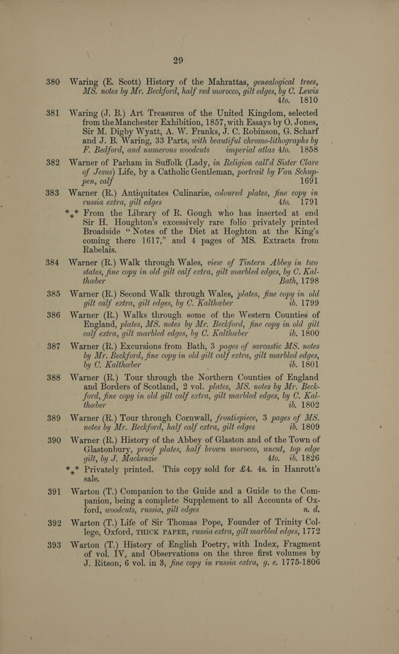 380 381 382 383 384 385 386 387 388 389 390 391 392 393 29 Waring (E. Scott) History of the Mahrattas, genealogical trees, MS. notes by Mr. Beckford, half red morocco, gilt edges, by C. Lewis 4to. 1810 Waring (J. B.) Art Treasures of the United Kingdom, selected from the Manchester Exhibition, 1857, with Essays by O. Jones, Sir M. Digby Wyatt, A. W. Franks, J. C. Robinson, G. Scharf and J. B. Waring, 33 Parts, with beautiful chromo-lithographs by F, Bedford, and numerous woodcuts — imperial atlas 4to. 1858 Warner of Parham in Suffolk (Lady, in Religion call’d Sister Clare of Jesus) Life, by a Catholic Gentleman, portrait by Van Schup- pen, calf 1691 Warner (R.) Antiquitates Culinariz, colowred plates, fine copy in russia extra, gilt edges 4to. 1791 *,* From the Library of R. Gough who has inserted at end Sir H. Houghton’s excessively rare folio privately printed Broadside ‘“ Notes of the Diet at Hoghton at the King’s coming there 1617,” and 4 pages of MS. Extracts from Rabelais. Warner (R.) Walk through Wales, wew of Tintern Abbey in two states, fine copy in old gilt calf extra, gilt marbled edges, by C. Kal- theber Bath, 1798 Warner (R.) Second Walk through Wales, plates, fine copy in old gilt calf extra, gilt edges, by C. Kalthaber ib. 1799 Warner (R.) Walks through some of the Western Counties of England, plates, MS. notes by Mr. Beckford, fine copy im old gilt calf extra, gilt marbled edges, by C. Kaltheber 1b. 1800 Warner (R.) Excursions from Bath, 3 pages of sarcastic MS. notes by Mr. Beckford, fine copy in old gilt calf extra, gilt marbled edges, by C. Kaltheber ib, 1801 Warner (R.) Tour through the Northern Counties of England and Borders of Scotland, 2 vol. plates, MS. notes by Mr. Beck- ford, fine copy in old gilt calf extra, gut marbled edges, by C. Kal- theeber ib, 1802 Warner (R.) Tour through Cornwall, frontispiece, 3 pages of MS. notes by Mr. Beckford, half calf extra, gilt edges ib, 1809 Warner (R.) History of the Abbey of Glaston and of the Town of Glastonbury, proof plates, half brown morocco, uncut, top edge gilt, by J. Mackenzie 4to. 1b. 1826 cea! Ss printed. This copy sold for £4. 4s. in Hanrott’s sale. Warton (T.) Companion to the Guide and a Guide to the Com- panion, being a complete Supplement to all Accounts of Ox- ford, woodcuts, russia, gilt edges n. d. Warton (T.) Life of Sir Thomas Pope, Founder of Trinity Col- lege, Oxford, THICK PAPER, russia extra, gilt marbled edges, 1772 Warton (T.) History of English Poetry, with Index, Fragment of vol. IV, and Observations on the three first volumes by J, Ritson, 6 vol. in 3, fine copy in russia eatra, g. e. 1775-1806