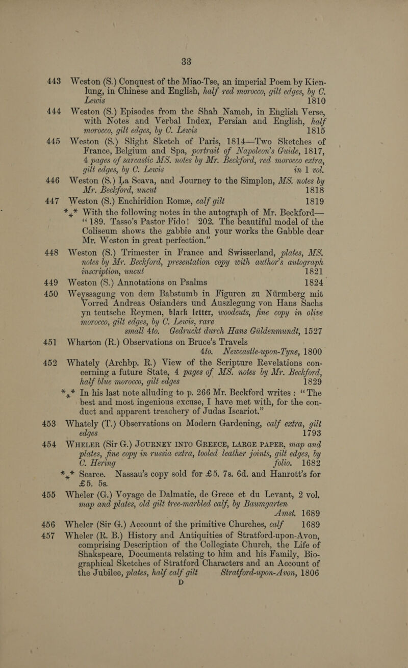 443 444 445 446 447 448 449 450 451 452 453 454 455 456 457 33 Weston (S.) Conquest of the Miao-Tse, an imperial Poem by Kien- lung, in Chinese and English, half red morocco, gilt edges, by C. Lewis 1810 Weston (8.) Episodes from the Shah Nameh, in English Verse, with Notes and Verbal Index, Persian and English, half morocco, gilt edges, by C. Lewis 1815 Weston (S.) Slight Sketch of Paris, 1814—Two Sketches of France, Belgium and Spa, portrait of Napoleon’s Guide, 1817, 4 pages of sarcastic MS. notes by Mr. Beckford, red morocco extra, gilt edges, by C. Lewis im 1 vol. Weston (S.) La Scava, and Journey to the Simplon, MWS. notes by Mr. Beckford, uncut 1818 Weston (S.) Enchiridion Rome, calf gilt 1819 *,* With the following notes in the autograph of Mr. Beckford— ‘©189. Tasso’s Pastor Fido! 202. The beautiful model of the Coliseum shows the gabbie and your works the Gabble dear Mr. Weston in great perfection.” Weston (S.) Trimester in France and Swisserland, plates, MS. notes by Mr. Beckford, presentation copy with author's autograph imscription, wneut 1821 Weston (S.) Annotations on Psalms 1824 Weyssagung von dem Babstumb in Figuren zu Nirmberg mit Vorred Andreas Osianders und Auszlegung von Hans Sachs yn teutsche Reymen, black letter, woodcuts, fine copy im olive morocco, gilt edges, by C. Lewis, rare 3 small 4to. Gedruckt durch Hans Gildenmundt, 1527 Wharton (R.) Observations on Bruce’s Travels 4to. Newcastle-upon-Tyne, 1800 Whately (Archbp. R.) View of the Scripture Revelations con- cerning a future State, 4 pages of MS. notes by Mr. Beckford, half blue morocco, gilt edges 1829 * * In his last note alluding to p. 266 Mr. Beckford writes : ‘The best and most ingenious excuse, I have met with, for the con- duct and apparent treachery of Judas Iscariot.” Whately (T.) Observations on Modern Gardening, calf extra, gilt edges 1793 WHELER (Sir G.) JOURNEY INTO GREECE, LARGE PAPER, map and plates, fine copy in russia extra, tooled leather joints, gilt edges, by C. Hering folio. 1682 *.* Scarce. Nassau’s copy sold for £5, 7s. 6d. and Hanrott’s for £5. 5s. Wheler (G.) Voyage de Dalmatie, de Grece et du Levant, 2 vol. map and plates, old gilt tree-marbled calf, by Baumgarten | Amst, 1689 Wheler (Sir G.) Account of the primitive Churches, calf 1689 Wheler (R. B.) History and Antiquities of Stratford-upon-Avon, comprising Description of the Collegiate Church, the Life of Shakspeare, Documents relating to him and his Family, Bio- graphical Sketches of Stratford Characters and an Account of the Jubilee, plates, half calf gilt Stratford-upon-A von, 1806 D