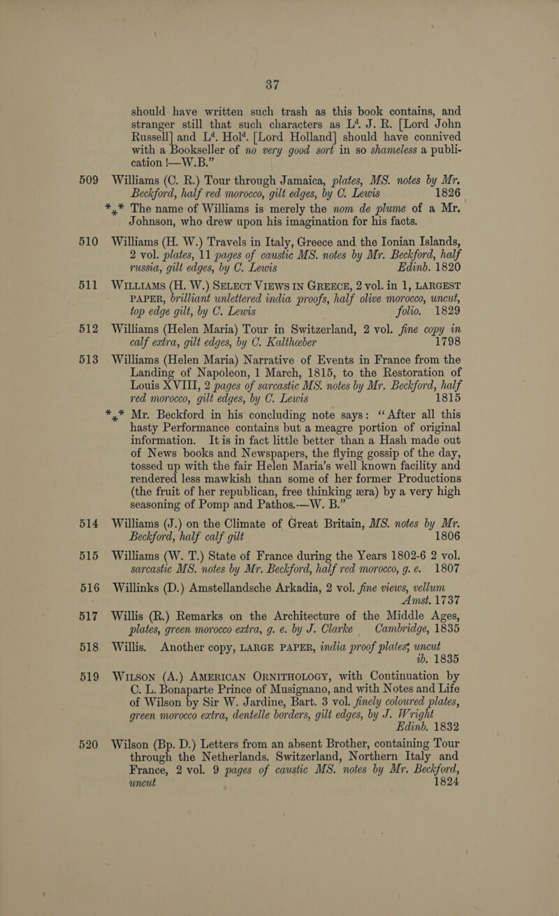 should. have written such trash as this book contains, and stranger still that such characters as L‘ J. R. [Lord John Russell] and L*. Hol*. [Lord Holland] should have connived with a Bookseller of no very good sort in so shameless a publi- cation !—W.B.” 509 Williams (C. R.) Tour through Jamaica, plates, MS. notes by Mr. Beckford, half red morocco, gilt edges, by C. Lewis 1826 *.* The name of Williams is merely the nom de plume of a Mr. Johnson, who drew upon his imagination for his facts. 510 Williams (H. W.) Travels in Italy, Greece and the Ionian Islands, 2 vol. plates, 11 pages of caustic MS. notes by Mr. Beckford, half russia, gilt edges, by C. Lewis Edinb. 1820 511 WiuiAms (H. W.) SELECT VIEWS IN GREECE, 2 vol. in 1, LARGEST PAPER, brilliant unlettered india proofs, half olive morocco, uncut, top edge gilt, by C. Lewis folio. 1829 512 Williams (Helen Maria) Tour in Switzerland, 2 vol. jine copy im calf extra, gut edges, by C. Kaltheber 1798 513 Williams (Helen Maria) Narrative of Events in France from the Landing of Napoleon, 1 March, 1815, to the Restoration of Louis XVIII, 2 pages of sarcastic MS. notes by Mr. Beckford, half red morocco, gilt edges, by C. Lewis 1815 *,* Mr. Beckford in his concluding note says: ‘After all this hasty Performance contains but a meagre portion of original information. It is in fact little better than a Hash made out of News books and Newspapers, the flying gossip of the day, tossed up with the fair Helen Maria’s well known facility and rendered less mawkish than some of her former Productions (the fruit of her republican, free thinking era) by a very high seasoning of Pomp and Pathos.-—W. B.” 514 Williams (J.) on the Climate of Great Britain, MS. notes by Mr. Beckford, half calf gilt 1806 515 Williams (W. T.) State of France during the Years 1802-6 2 vol. sarcastic MS. notes by Mr. Beckford, half red morocco, g.e. 1807 516 Willinks (D.) Amstellandsche Arkadia, 2 vol. fine views, vellum Amst. 1737 517 Willis (R.) Remarks on the Architecture of the Middle Ages, plates, green morocco extra, g. e. by J. Clarke Cambridge, 1835 518 Willis. Another copy, LARGE PAPER, india proof plates; wncut ib. 1835 519 Witson (A.) AMERICAN ORNITHOLOGY, with Continuation by C. L. Bonaparte Prince of Musignano, and with Notes and Life of Wilson by Sir W. Jardine, Bart. 3 vol. finely coloured plates, green morocco eatra, dentelle borders, gilt edges, by J. Wright Edinb. 1832 520 Wilson (Bp. D.) Letters from an absent Brother, containing Tour through the Netherlands. Switzerland, Northern Italy and France, 2 vol. 9 pages of caustic MS. notes by Mr. Beckford, uncut 1824